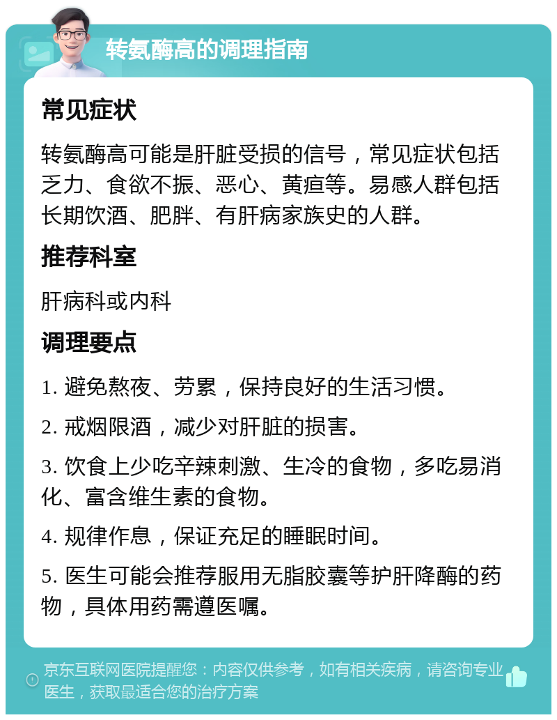 转氨酶高的调理指南 常见症状 转氨酶高可能是肝脏受损的信号，常见症状包括乏力、食欲不振、恶心、黄疸等。易感人群包括长期饮酒、肥胖、有肝病家族史的人群。 推荐科室 肝病科或内科 调理要点 1. 避免熬夜、劳累，保持良好的生活习惯。 2. 戒烟限酒，减少对肝脏的损害。 3. 饮食上少吃辛辣刺激、生冷的食物，多吃易消化、富含维生素的食物。 4. 规律作息，保证充足的睡眠时间。 5. 医生可能会推荐服用无脂胶囊等护肝降酶的药物，具体用药需遵医嘱。