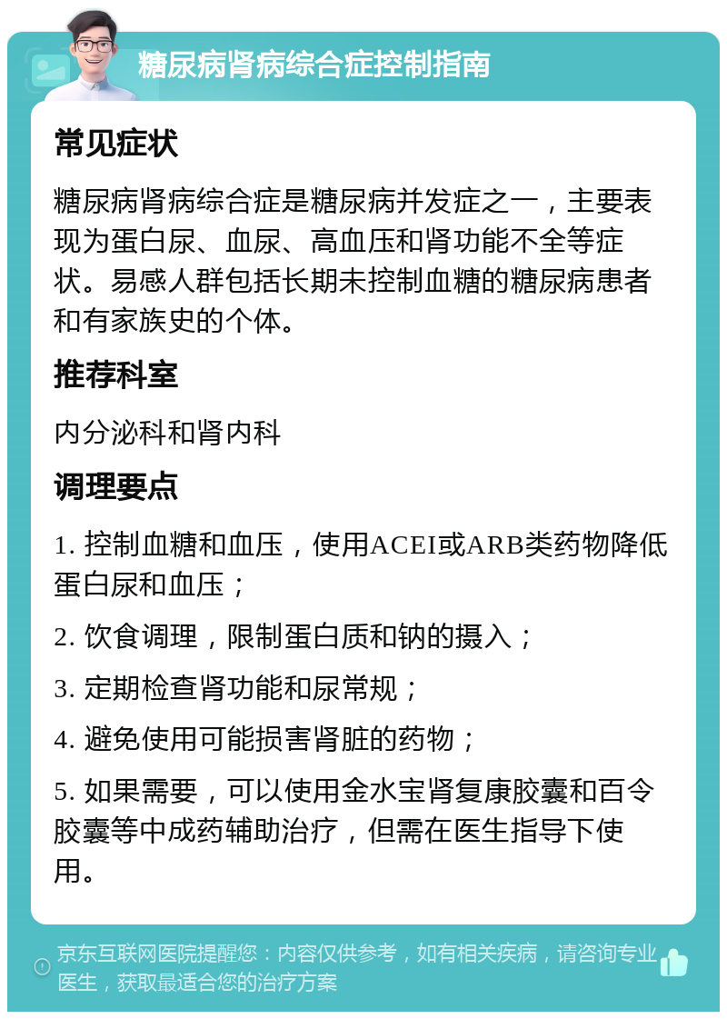 糖尿病肾病综合症控制指南 常见症状 糖尿病肾病综合症是糖尿病并发症之一，主要表现为蛋白尿、血尿、高血压和肾功能不全等症状。易感人群包括长期未控制血糖的糖尿病患者和有家族史的个体。 推荐科室 内分泌科和肾内科 调理要点 1. 控制血糖和血压，使用ACEI或ARB类药物降低蛋白尿和血压； 2. 饮食调理，限制蛋白质和钠的摄入； 3. 定期检查肾功能和尿常规； 4. 避免使用可能损害肾脏的药物； 5. 如果需要，可以使用金水宝肾复康胶囊和百令胶囊等中成药辅助治疗，但需在医生指导下使用。