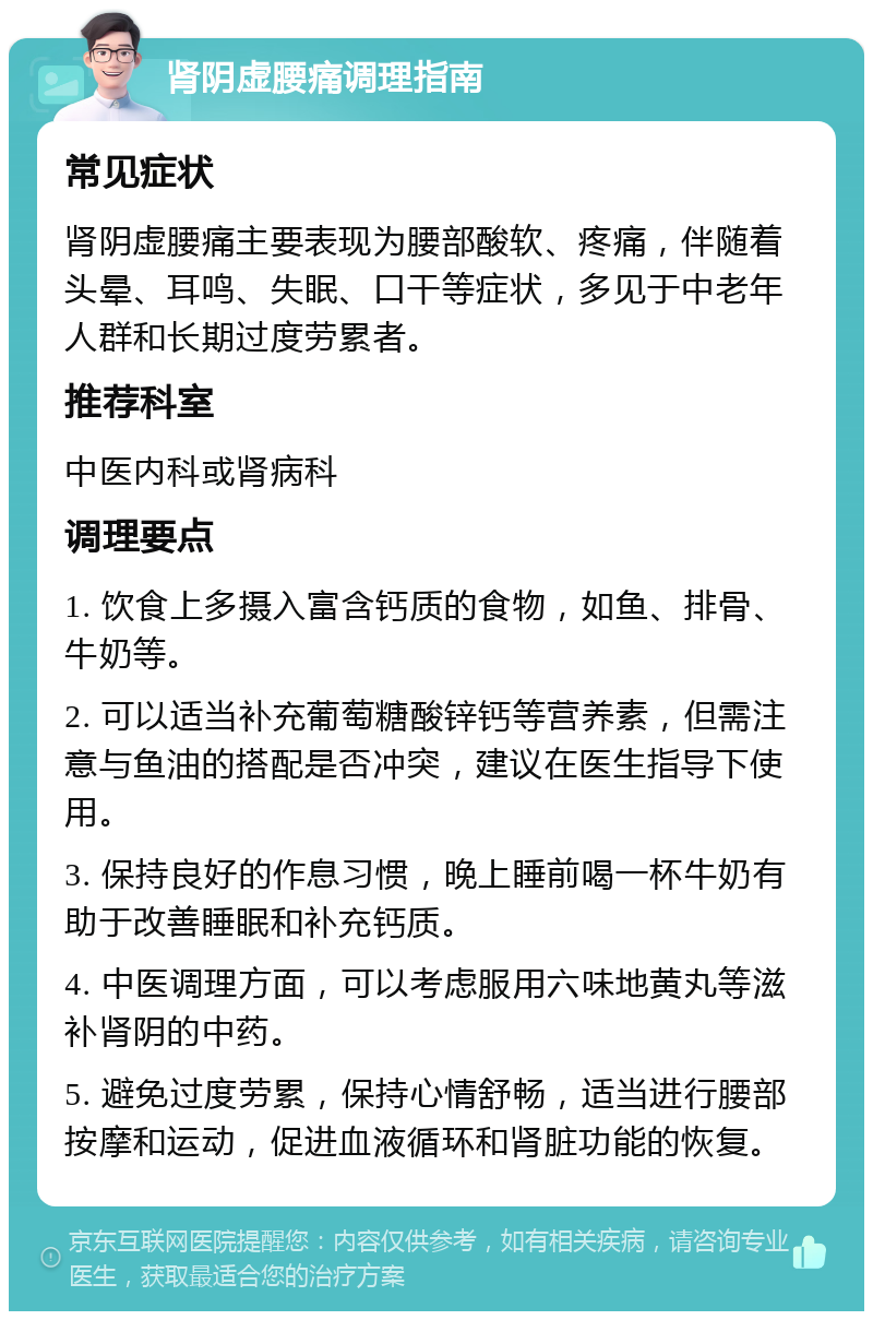 肾阴虚腰痛调理指南 常见症状 肾阴虚腰痛主要表现为腰部酸软、疼痛，伴随着头晕、耳鸣、失眠、口干等症状，多见于中老年人群和长期过度劳累者。 推荐科室 中医内科或肾病科 调理要点 1. 饮食上多摄入富含钙质的食物，如鱼、排骨、牛奶等。 2. 可以适当补充葡萄糖酸锌钙等营养素，但需注意与鱼油的搭配是否冲突，建议在医生指导下使用。 3. 保持良好的作息习惯，晚上睡前喝一杯牛奶有助于改善睡眠和补充钙质。 4. 中医调理方面，可以考虑服用六味地黄丸等滋补肾阴的中药。 5. 避免过度劳累，保持心情舒畅，适当进行腰部按摩和运动，促进血液循环和肾脏功能的恢复。