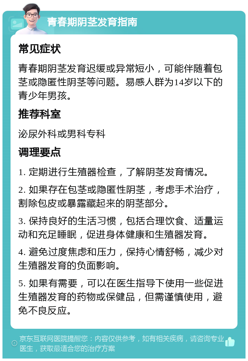 青春期阴茎发育指南 常见症状 青春期阴茎发育迟缓或异常短小，可能伴随着包茎或隐匿性阴茎等问题。易感人群为14岁以下的青少年男孩。 推荐科室 泌尿外科或男科专科 调理要点 1. 定期进行生殖器检查，了解阴茎发育情况。 2. 如果存在包茎或隐匿性阴茎，考虑手术治疗，割除包皮或暴露藏起来的阴茎部分。 3. 保持良好的生活习惯，包括合理饮食、适量运动和充足睡眠，促进身体健康和生殖器发育。 4. 避免过度焦虑和压力，保持心情舒畅，减少对生殖器发育的负面影响。 5. 如果有需要，可以在医生指导下使用一些促进生殖器发育的药物或保健品，但需谨慎使用，避免不良反应。