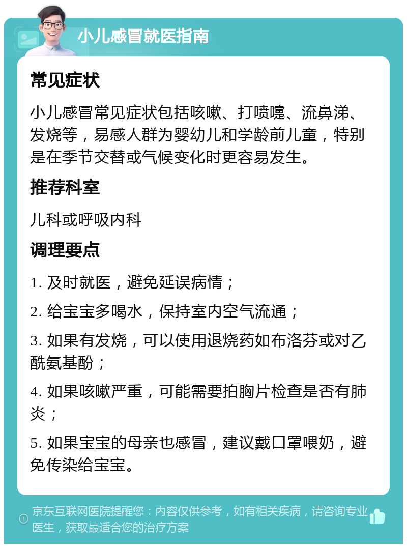 小儿感冒就医指南 常见症状 小儿感冒常见症状包括咳嗽、打喷嚏、流鼻涕、发烧等，易感人群为婴幼儿和学龄前儿童，特别是在季节交替或气候变化时更容易发生。 推荐科室 儿科或呼吸内科 调理要点 1. 及时就医，避免延误病情； 2. 给宝宝多喝水，保持室内空气流通； 3. 如果有发烧，可以使用退烧药如布洛芬或对乙酰氨基酚； 4. 如果咳嗽严重，可能需要拍胸片检查是否有肺炎； 5. 如果宝宝的母亲也感冒，建议戴口罩喂奶，避免传染给宝宝。