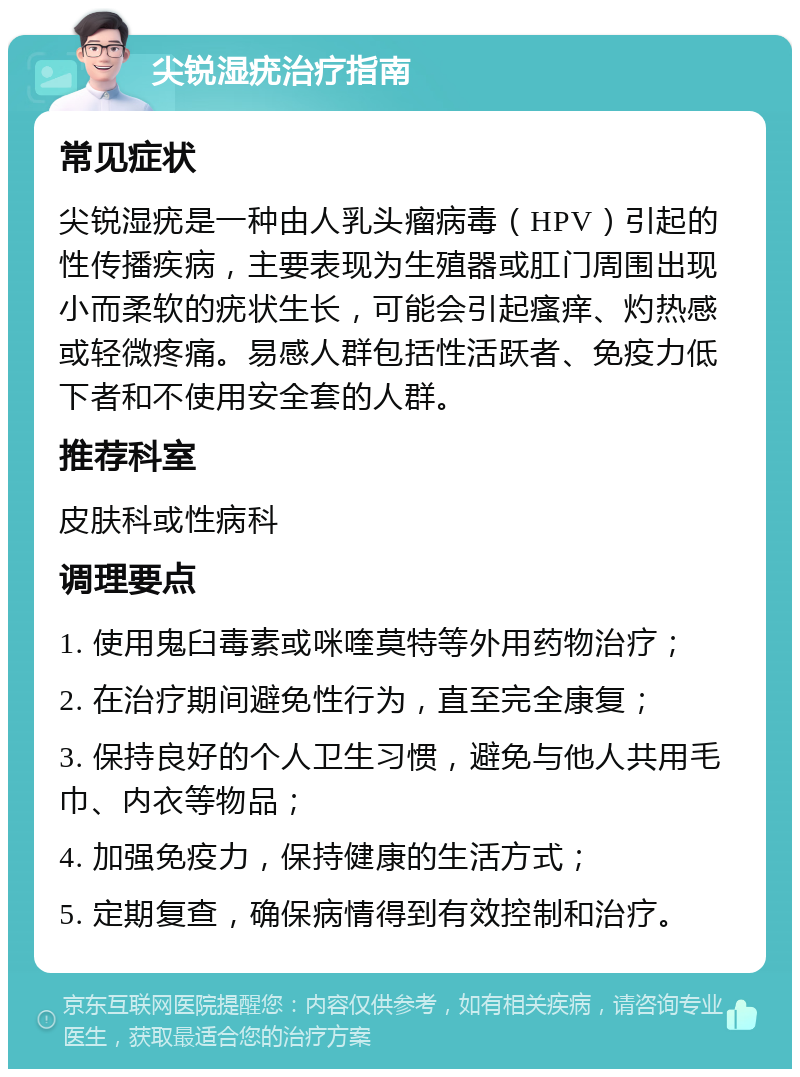 尖锐湿疣治疗指南 常见症状 尖锐湿疣是一种由人乳头瘤病毒（HPV）引起的性传播疾病，主要表现为生殖器或肛门周围出现小而柔软的疣状生长，可能会引起瘙痒、灼热感或轻微疼痛。易感人群包括性活跃者、免疫力低下者和不使用安全套的人群。 推荐科室 皮肤科或性病科 调理要点 1. 使用鬼臼毒素或咪喹莫特等外用药物治疗； 2. 在治疗期间避免性行为，直至完全康复； 3. 保持良好的个人卫生习惯，避免与他人共用毛巾、内衣等物品； 4. 加强免疫力，保持健康的生活方式； 5. 定期复查，确保病情得到有效控制和治疗。