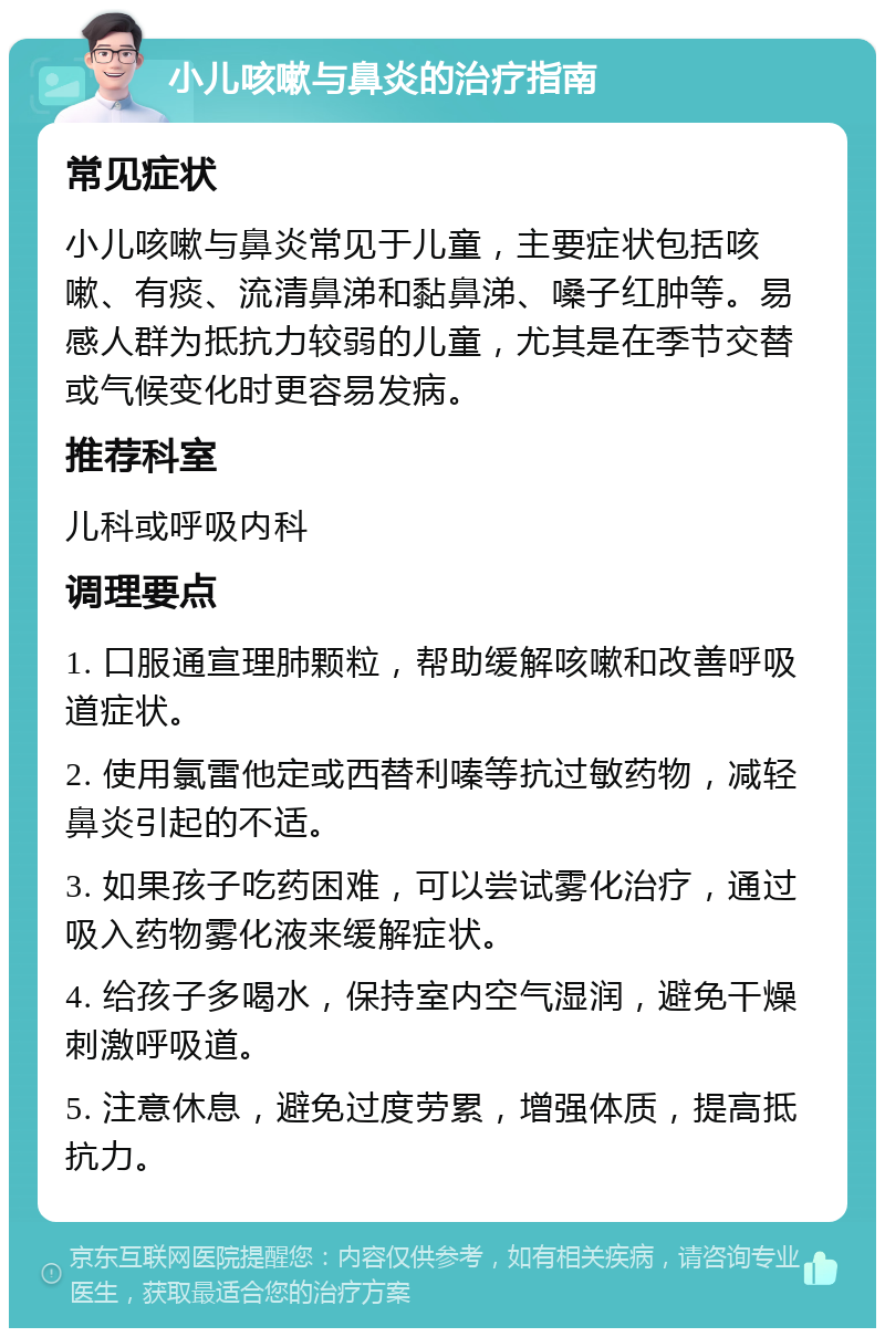 小儿咳嗽与鼻炎的治疗指南 常见症状 小儿咳嗽与鼻炎常见于儿童，主要症状包括咳嗽、有痰、流清鼻涕和黏鼻涕、嗓子红肿等。易感人群为抵抗力较弱的儿童，尤其是在季节交替或气候变化时更容易发病。 推荐科室 儿科或呼吸内科 调理要点 1. 口服通宣理肺颗粒，帮助缓解咳嗽和改善呼吸道症状。 2. 使用氯雷他定或西替利嗪等抗过敏药物，减轻鼻炎引起的不适。 3. 如果孩子吃药困难，可以尝试雾化治疗，通过吸入药物雾化液来缓解症状。 4. 给孩子多喝水，保持室内空气湿润，避免干燥刺激呼吸道。 5. 注意休息，避免过度劳累，增强体质，提高抵抗力。