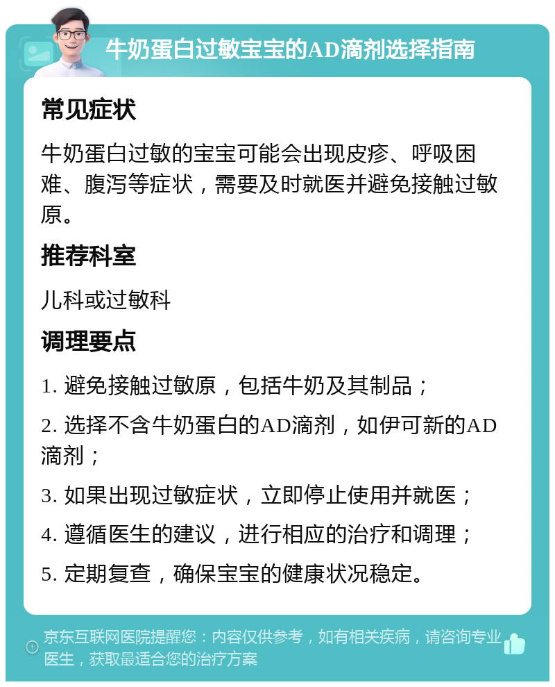 牛奶蛋白过敏宝宝的AD滴剂选择指南 常见症状 牛奶蛋白过敏的宝宝可能会出现皮疹、呼吸困难、腹泻等症状，需要及时就医并避免接触过敏原。 推荐科室 儿科或过敏科 调理要点 1. 避免接触过敏原，包括牛奶及其制品； 2. 选择不含牛奶蛋白的AD滴剂，如伊可新的AD滴剂； 3. 如果出现过敏症状，立即停止使用并就医； 4. 遵循医生的建议，进行相应的治疗和调理； 5. 定期复查，确保宝宝的健康状况稳定。