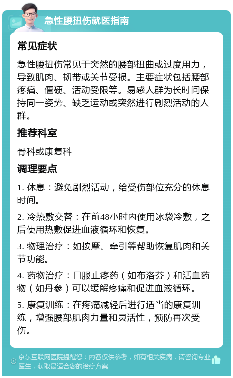 急性腰扭伤就医指南 常见症状 急性腰扭伤常见于突然的腰部扭曲或过度用力，导致肌肉、韧带或关节受损。主要症状包括腰部疼痛、僵硬、活动受限等。易感人群为长时间保持同一姿势、缺乏运动或突然进行剧烈活动的人群。 推荐科室 骨科或康复科 调理要点 1. 休息：避免剧烈活动，给受伤部位充分的休息时间。 2. 冷热敷交替：在前48小时内使用冰袋冷敷，之后使用热敷促进血液循环和恢复。 3. 物理治疗：如按摩、牵引等帮助恢复肌肉和关节功能。 4. 药物治疗：口服止疼药（如布洛芬）和活血药物（如丹参）可以缓解疼痛和促进血液循环。 5. 康复训练：在疼痛减轻后进行适当的康复训练，增强腰部肌肉力量和灵活性，预防再次受伤。