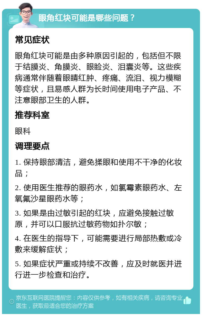 眼角红块可能是哪些问题？ 常见症状 眼角红块可能是由多种原因引起的，包括但不限于结膜炎、角膜炎、眼睑炎、泪囊炎等。这些疾病通常伴随着眼睛红肿、疼痛、流泪、视力模糊等症状，且易感人群为长时间使用电子产品、不注意眼部卫生的人群。 推荐科室 眼科 调理要点 1. 保持眼部清洁，避免揉眼和使用不干净的化妆品； 2. 使用医生推荐的眼药水，如氯霉素眼药水、左氧氟沙星眼药水等； 3. 如果是由过敏引起的红块，应避免接触过敏原，并可以口服抗过敏药物如扑尔敏； 4. 在医生的指导下，可能需要进行局部热敷或冷敷来缓解症状； 5. 如果症状严重或持续不改善，应及时就医并进行进一步检查和治疗。