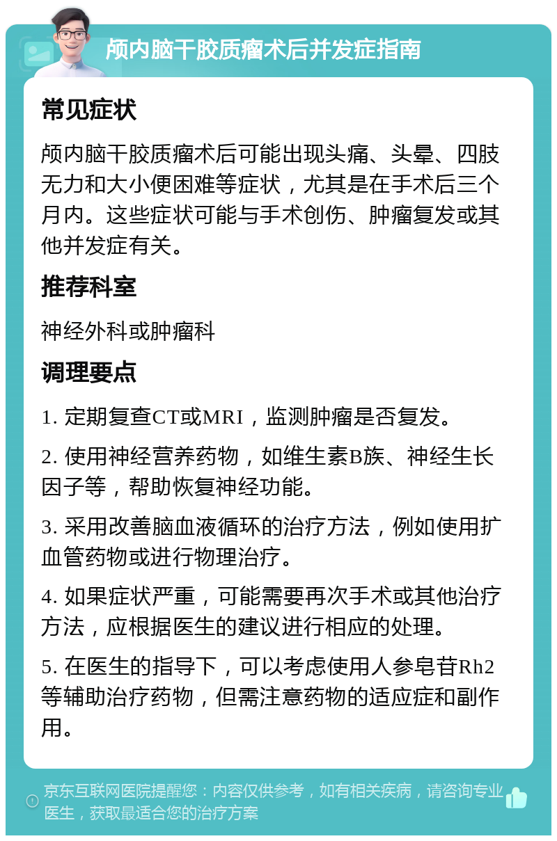 颅内脑干胶质瘤术后并发症指南 常见症状 颅内脑干胶质瘤术后可能出现头痛、头晕、四肢无力和大小便困难等症状，尤其是在手术后三个月内。这些症状可能与手术创伤、肿瘤复发或其他并发症有关。 推荐科室 神经外科或肿瘤科 调理要点 1. 定期复查CT或MRI，监测肿瘤是否复发。 2. 使用神经营养药物，如维生素B族、神经生长因子等，帮助恢复神经功能。 3. 采用改善脑血液循环的治疗方法，例如使用扩血管药物或进行物理治疗。 4. 如果症状严重，可能需要再次手术或其他治疗方法，应根据医生的建议进行相应的处理。 5. 在医生的指导下，可以考虑使用人参皂苷Rh2等辅助治疗药物，但需注意药物的适应症和副作用。