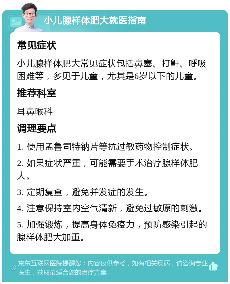 小儿腺样体肥大就医指南 常见症状 小儿腺样体肥大常见症状包括鼻塞、打鼾、呼吸困难等，多见于儿童，尤其是6岁以下的儿童。 推荐科室 耳鼻喉科 调理要点 1. 使用孟鲁司特钠片等抗过敏药物控制症状。 2. 如果症状严重，可能需要手术治疗腺样体肥大。 3. 定期复查，避免并发症的发生。 4. 注意保持室内空气清新，避免过敏原的刺激。 5. 加强锻炼，提高身体免疫力，预防感染引起的腺样体肥大加重。