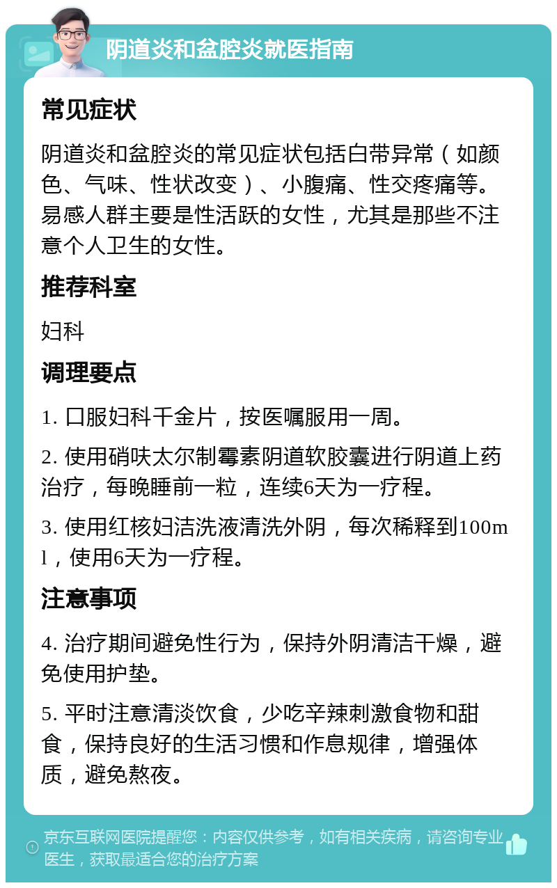 阴道炎和盆腔炎就医指南 常见症状 阴道炎和盆腔炎的常见症状包括白带异常（如颜色、气味、性状改变）、小腹痛、性交疼痛等。易感人群主要是性活跃的女性，尤其是那些不注意个人卫生的女性。 推荐科室 妇科 调理要点 1. 口服妇科千金片，按医嘱服用一周。 2. 使用硝呋太尔制霉素阴道软胶囊进行阴道上药治疗，每晚睡前一粒，连续6天为一疗程。 3. 使用红核妇洁洗液清洗外阴，每次稀释到100ml，使用6天为一疗程。 注意事项 4. 治疗期间避免性行为，保持外阴清洁干燥，避免使用护垫。 5. 平时注意清淡饮食，少吃辛辣刺激食物和甜食，保持良好的生活习惯和作息规律，增强体质，避免熬夜。