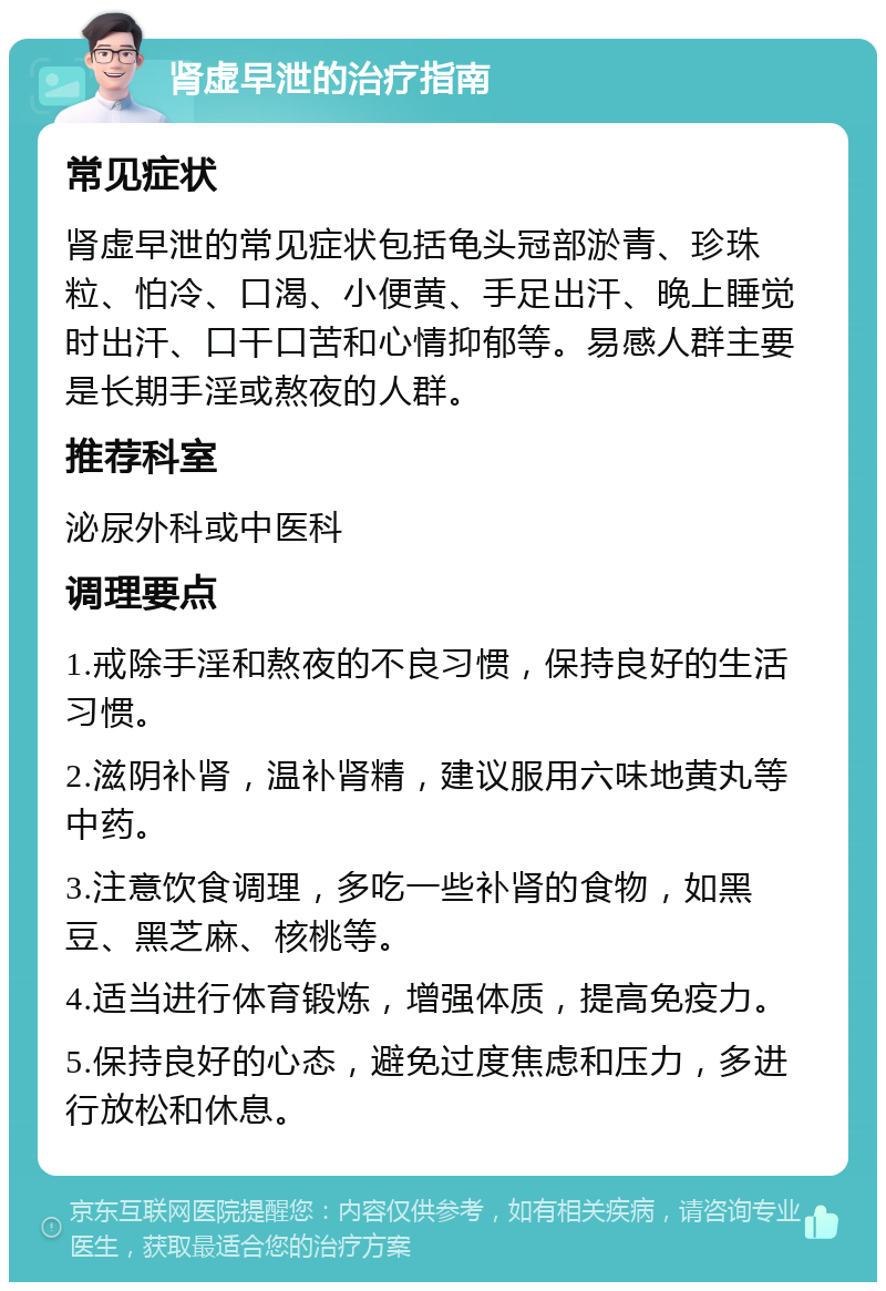 肾虚早泄的治疗指南 常见症状 肾虚早泄的常见症状包括龟头冠部淤青、珍珠粒、怕冷、口渴、小便黄、手足出汗、晚上睡觉时出汗、口干口苦和心情抑郁等。易感人群主要是长期手淫或熬夜的人群。 推荐科室 泌尿外科或中医科 调理要点 1.戒除手淫和熬夜的不良习惯，保持良好的生活习惯。 2.滋阴补肾，温补肾精，建议服用六味地黄丸等中药。 3.注意饮食调理，多吃一些补肾的食物，如黑豆、黑芝麻、核桃等。 4.适当进行体育锻炼，增强体质，提高免疫力。 5.保持良好的心态，避免过度焦虑和压力，多进行放松和休息。