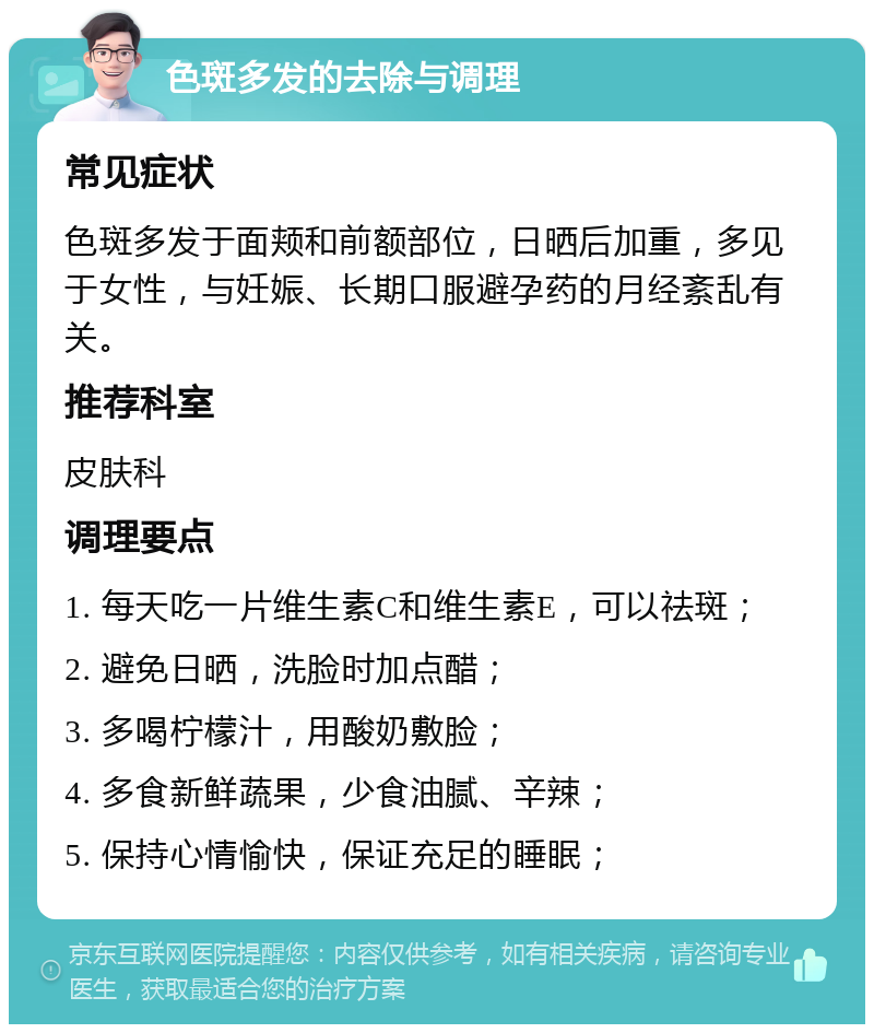 色斑多发的去除与调理 常见症状 色斑多发于面颊和前额部位，日晒后加重，多见于女性，与妊娠、长期口服避孕药的月经紊乱有关。 推荐科室 皮肤科 调理要点 1. 每天吃一片维生素C和维生素E，可以祛斑； 2. 避免日晒，洗脸时加点醋； 3. 多喝柠檬汁，用酸奶敷脸； 4. 多食新鲜蔬果，少食油腻、辛辣； 5. 保持心情愉快，保证充足的睡眠；