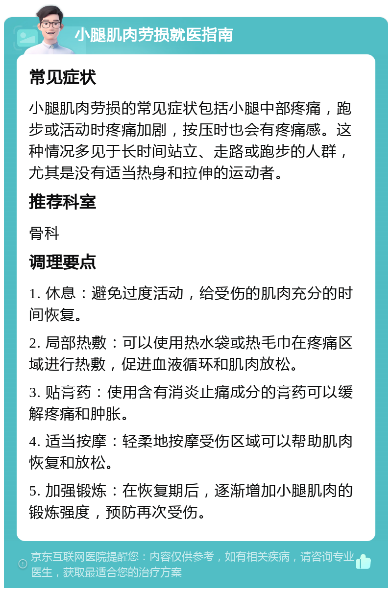 小腿肌肉劳损就医指南 常见症状 小腿肌肉劳损的常见症状包括小腿中部疼痛，跑步或活动时疼痛加剧，按压时也会有疼痛感。这种情况多见于长时间站立、走路或跑步的人群，尤其是没有适当热身和拉伸的运动者。 推荐科室 骨科 调理要点 1. 休息：避免过度活动，给受伤的肌肉充分的时间恢复。 2. 局部热敷：可以使用热水袋或热毛巾在疼痛区域进行热敷，促进血液循环和肌肉放松。 3. 贴膏药：使用含有消炎止痛成分的膏药可以缓解疼痛和肿胀。 4. 适当按摩：轻柔地按摩受伤区域可以帮助肌肉恢复和放松。 5. 加强锻炼：在恢复期后，逐渐增加小腿肌肉的锻炼强度，预防再次受伤。