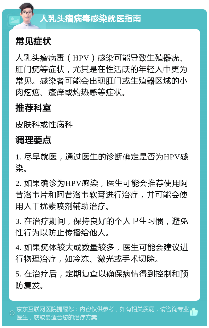 人乳头瘤病毒感染就医指南 常见症状 人乳头瘤病毒（HPV）感染可能导致生殖器疣、肛门疣等症状，尤其是在性活跃的年轻人中更为常见。感染者可能会出现肛门或生殖器区域的小肉疙瘩、瘙痒或灼热感等症状。 推荐科室 皮肤科或性病科 调理要点 1. 尽早就医，通过医生的诊断确定是否为HPV感染。 2. 如果确诊为HPV感染，医生可能会推荐使用阿昔洛韦片和阿昔洛韦软膏进行治疗，并可能会使用人干扰素喷剂辅助治疗。 3. 在治疗期间，保持良好的个人卫生习惯，避免性行为以防止传播给他人。 4. 如果疣体较大或数量较多，医生可能会建议进行物理治疗，如冷冻、激光或手术切除。 5. 在治疗后，定期复查以确保病情得到控制和预防复发。