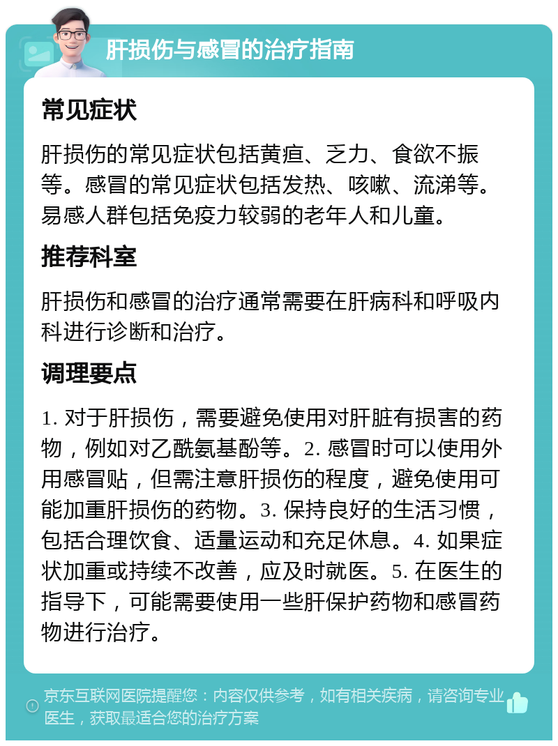 肝损伤与感冒的治疗指南 常见症状 肝损伤的常见症状包括黄疸、乏力、食欲不振等。感冒的常见症状包括发热、咳嗽、流涕等。易感人群包括免疫力较弱的老年人和儿童。 推荐科室 肝损伤和感冒的治疗通常需要在肝病科和呼吸内科进行诊断和治疗。 调理要点 1. 对于肝损伤，需要避免使用对肝脏有损害的药物，例如对乙酰氨基酚等。2. 感冒时可以使用外用感冒贴，但需注意肝损伤的程度，避免使用可能加重肝损伤的药物。3. 保持良好的生活习惯，包括合理饮食、适量运动和充足休息。4. 如果症状加重或持续不改善，应及时就医。5. 在医生的指导下，可能需要使用一些肝保护药物和感冒药物进行治疗。