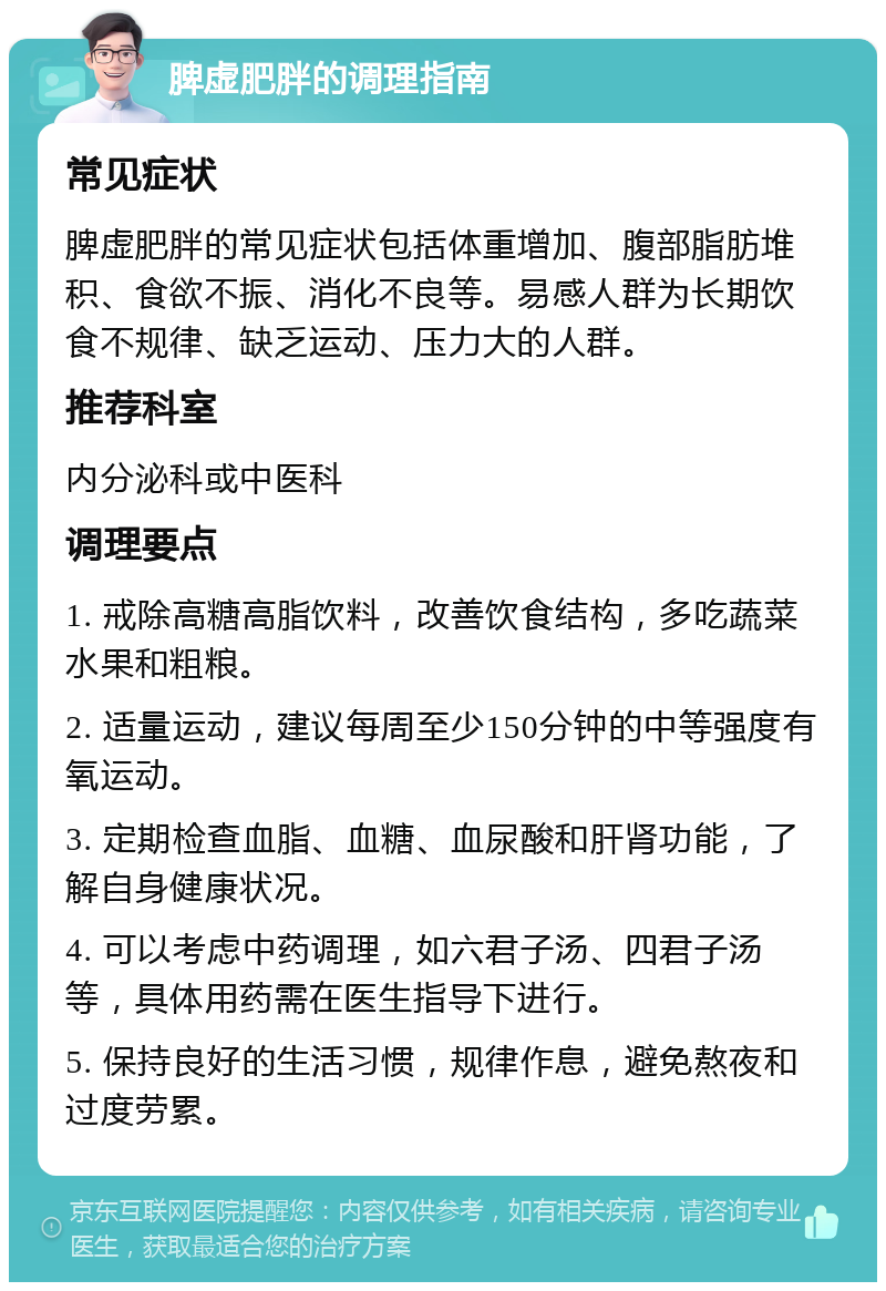 脾虚肥胖的调理指南 常见症状 脾虚肥胖的常见症状包括体重增加、腹部脂肪堆积、食欲不振、消化不良等。易感人群为长期饮食不规律、缺乏运动、压力大的人群。 推荐科室 内分泌科或中医科 调理要点 1. 戒除高糖高脂饮料，改善饮食结构，多吃蔬菜水果和粗粮。 2. 适量运动，建议每周至少150分钟的中等强度有氧运动。 3. 定期检查血脂、血糖、血尿酸和肝肾功能，了解自身健康状况。 4. 可以考虑中药调理，如六君子汤、四君子汤等，具体用药需在医生指导下进行。 5. 保持良好的生活习惯，规律作息，避免熬夜和过度劳累。