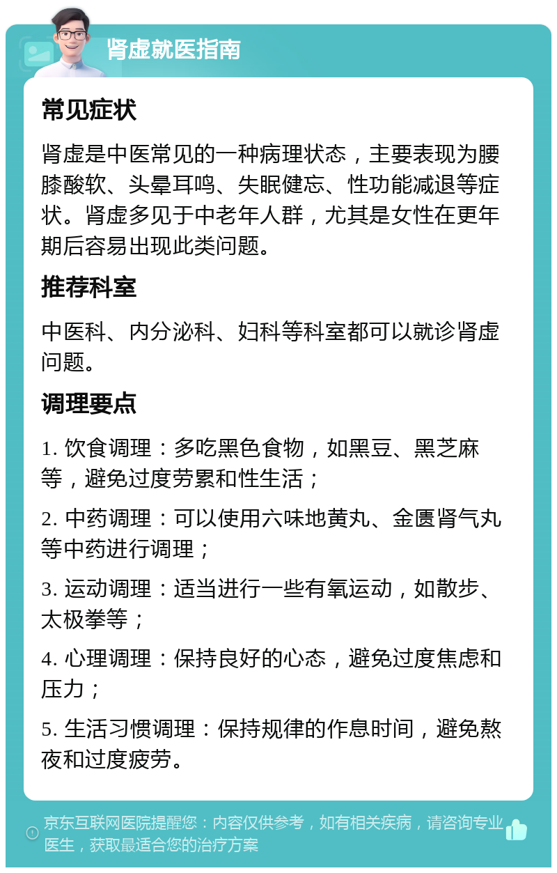 肾虚就医指南 常见症状 肾虚是中医常见的一种病理状态，主要表现为腰膝酸软、头晕耳鸣、失眠健忘、性功能减退等症状。肾虚多见于中老年人群，尤其是女性在更年期后容易出现此类问题。 推荐科室 中医科、内分泌科、妇科等科室都可以就诊肾虚问题。 调理要点 1. 饮食调理：多吃黑色食物，如黑豆、黑芝麻等，避免过度劳累和性生活； 2. 中药调理：可以使用六味地黄丸、金匮肾气丸等中药进行调理； 3. 运动调理：适当进行一些有氧运动，如散步、太极拳等； 4. 心理调理：保持良好的心态，避免过度焦虑和压力； 5. 生活习惯调理：保持规律的作息时间，避免熬夜和过度疲劳。