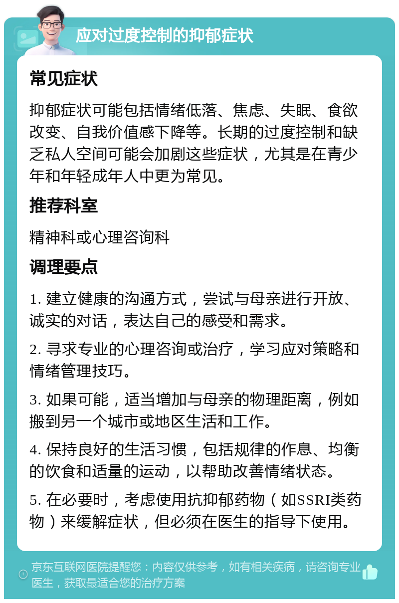 应对过度控制的抑郁症状 常见症状 抑郁症状可能包括情绪低落、焦虑、失眠、食欲改变、自我价值感下降等。长期的过度控制和缺乏私人空间可能会加剧这些症状，尤其是在青少年和年轻成年人中更为常见。 推荐科室 精神科或心理咨询科 调理要点 1. 建立健康的沟通方式，尝试与母亲进行开放、诚实的对话，表达自己的感受和需求。 2. 寻求专业的心理咨询或治疗，学习应对策略和情绪管理技巧。 3. 如果可能，适当增加与母亲的物理距离，例如搬到另一个城市或地区生活和工作。 4. 保持良好的生活习惯，包括规律的作息、均衡的饮食和适量的运动，以帮助改善情绪状态。 5. 在必要时，考虑使用抗抑郁药物（如SSRI类药物）来缓解症状，但必须在医生的指导下使用。