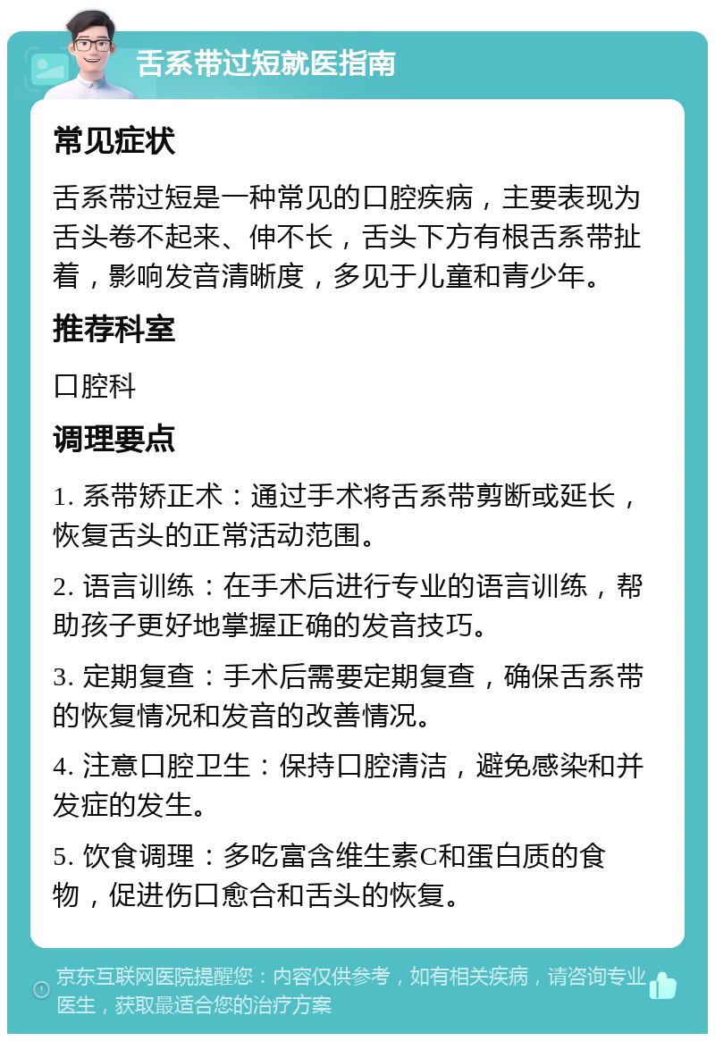 舌系带过短就医指南 常见症状 舌系带过短是一种常见的口腔疾病，主要表现为舌头卷不起来、伸不长，舌头下方有根舌系带扯着，影响发音清晰度，多见于儿童和青少年。 推荐科室 口腔科 调理要点 1. 系带矫正术：通过手术将舌系带剪断或延长，恢复舌头的正常活动范围。 2. 语言训练：在手术后进行专业的语言训练，帮助孩子更好地掌握正确的发音技巧。 3. 定期复查：手术后需要定期复查，确保舌系带的恢复情况和发音的改善情况。 4. 注意口腔卫生：保持口腔清洁，避免感染和并发症的发生。 5. 饮食调理：多吃富含维生素C和蛋白质的食物，促进伤口愈合和舌头的恢复。