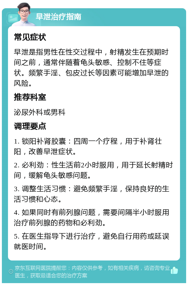 早泄治疗指南 常见症状 早泄是指男性在性交过程中，射精发生在预期时间之前，通常伴随着龟头敏感、控制不住等症状。频繁手淫、包皮过长等因素可能增加早泄的风险。 推荐科室 泌尿外科或男科 调理要点 1. 锁阳补肾胶囊：四周一个疗程，用于补肾壮阳，改善早泄症状。 2. 必利劲：性生活前2小时服用，用于延长射精时间，缓解龟头敏感问题。 3. 调整生活习惯：避免频繁手淫，保持良好的生活习惯和心态。 4. 如果同时有前列腺问题，需要间隔半小时服用治疗前列腺的药物和必利劲。 5. 在医生指导下进行治疗，避免自行用药或延误就医时间。