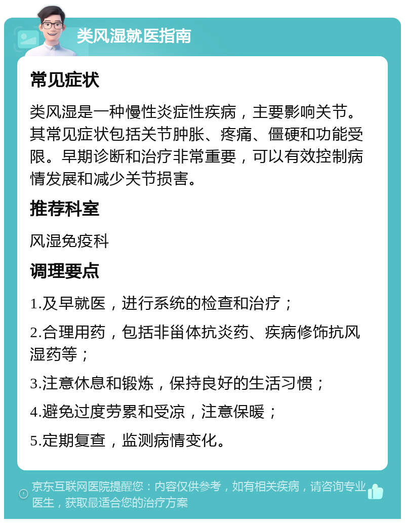 类风湿就医指南 常见症状 类风湿是一种慢性炎症性疾病，主要影响关节。其常见症状包括关节肿胀、疼痛、僵硬和功能受限。早期诊断和治疗非常重要，可以有效控制病情发展和减少关节损害。 推荐科室 风湿免疫科 调理要点 1.及早就医，进行系统的检查和治疗； 2.合理用药，包括非甾体抗炎药、疾病修饰抗风湿药等； 3.注意休息和锻炼，保持良好的生活习惯； 4.避免过度劳累和受凉，注意保暖； 5.定期复查，监测病情变化。