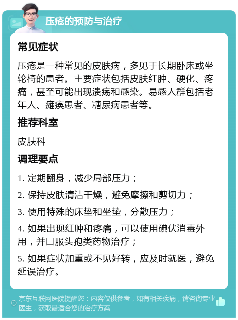 压疮的预防与治疗 常见症状 压疮是一种常见的皮肤病，多见于长期卧床或坐轮椅的患者。主要症状包括皮肤红肿、硬化、疼痛，甚至可能出现溃疡和感染。易感人群包括老年人、瘫痪患者、糖尿病患者等。 推荐科室 皮肤科 调理要点 1. 定期翻身，减少局部压力； 2. 保持皮肤清洁干燥，避免摩擦和剪切力； 3. 使用特殊的床垫和坐垫，分散压力； 4. 如果出现红肿和疼痛，可以使用碘伏消毒外用，并口服头孢类药物治疗； 5. 如果症状加重或不见好转，应及时就医，避免延误治疗。