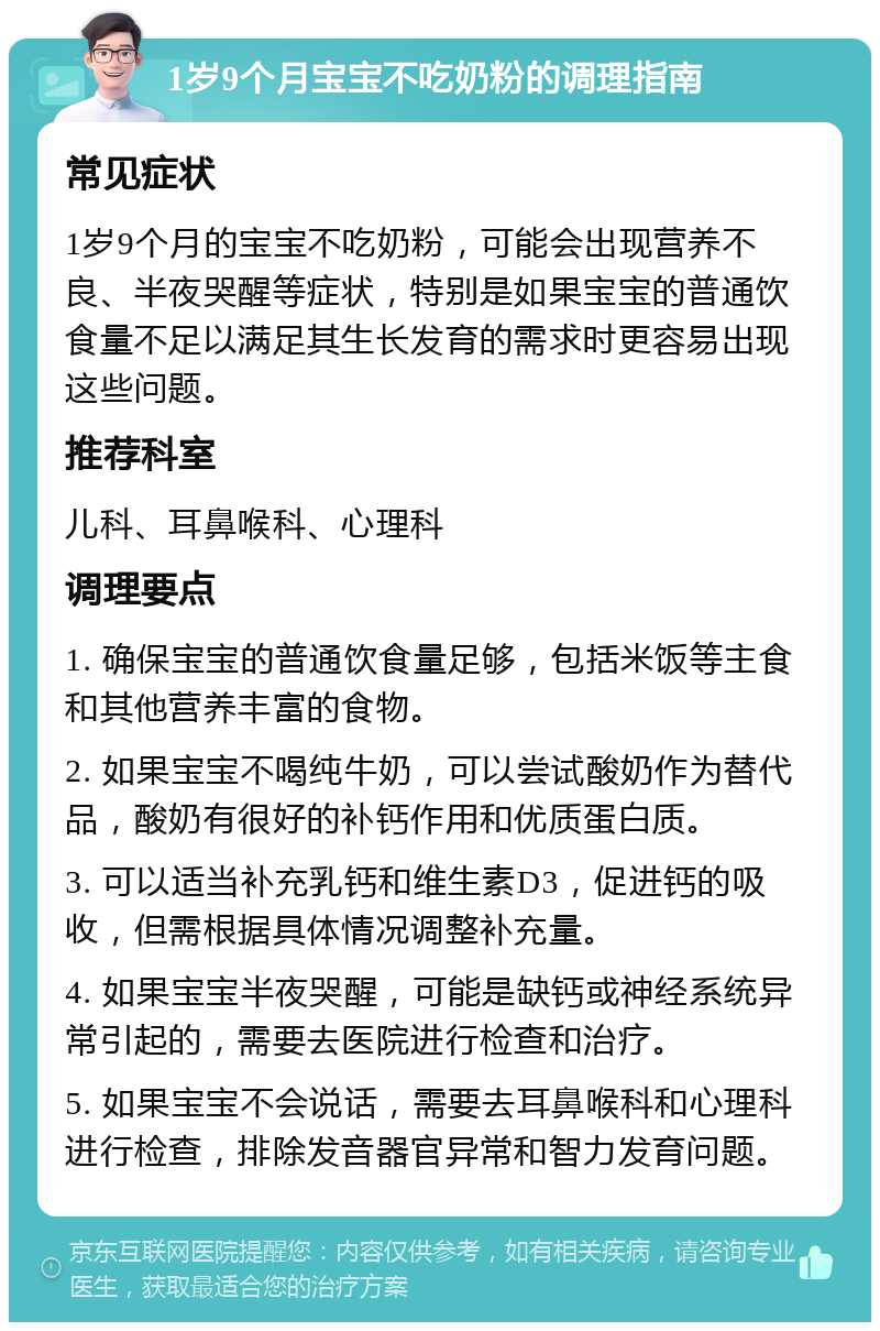 1岁9个月宝宝不吃奶粉的调理指南 常见症状 1岁9个月的宝宝不吃奶粉，可能会出现营养不良、半夜哭醒等症状，特别是如果宝宝的普通饮食量不足以满足其生长发育的需求时更容易出现这些问题。 推荐科室 儿科、耳鼻喉科、心理科 调理要点 1. 确保宝宝的普通饮食量足够，包括米饭等主食和其他营养丰富的食物。 2. 如果宝宝不喝纯牛奶，可以尝试酸奶作为替代品，酸奶有很好的补钙作用和优质蛋白质。 3. 可以适当补充乳钙和维生素D3，促进钙的吸收，但需根据具体情况调整补充量。 4. 如果宝宝半夜哭醒，可能是缺钙或神经系统异常引起的，需要去医院进行检查和治疗。 5. 如果宝宝不会说话，需要去耳鼻喉科和心理科进行检查，排除发音器官异常和智力发育问题。