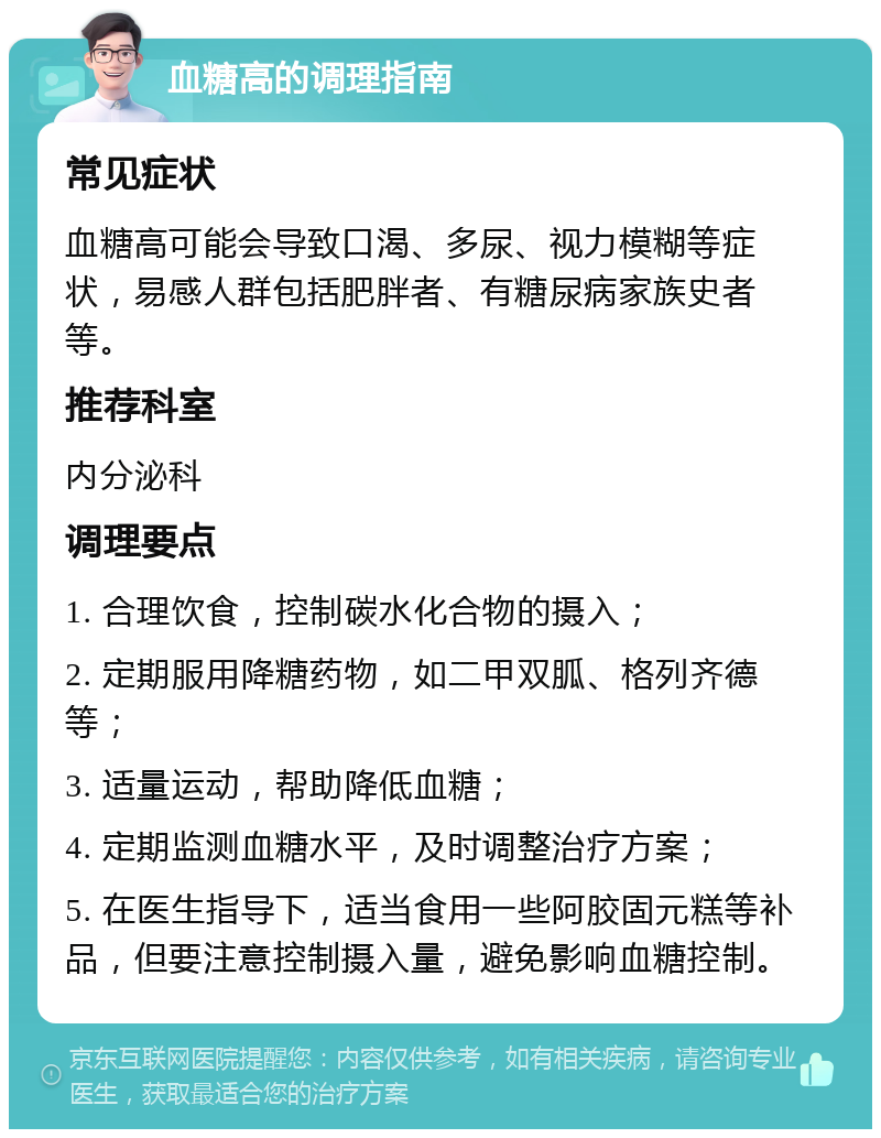 血糖高的调理指南 常见症状 血糖高可能会导致口渴、多尿、视力模糊等症状，易感人群包括肥胖者、有糖尿病家族史者等。 推荐科室 内分泌科 调理要点 1. 合理饮食，控制碳水化合物的摄入； 2. 定期服用降糖药物，如二甲双胍、格列齐德等； 3. 适量运动，帮助降低血糖； 4. 定期监测血糖水平，及时调整治疗方案； 5. 在医生指导下，适当食用一些阿胶固元糕等补品，但要注意控制摄入量，避免影响血糖控制。