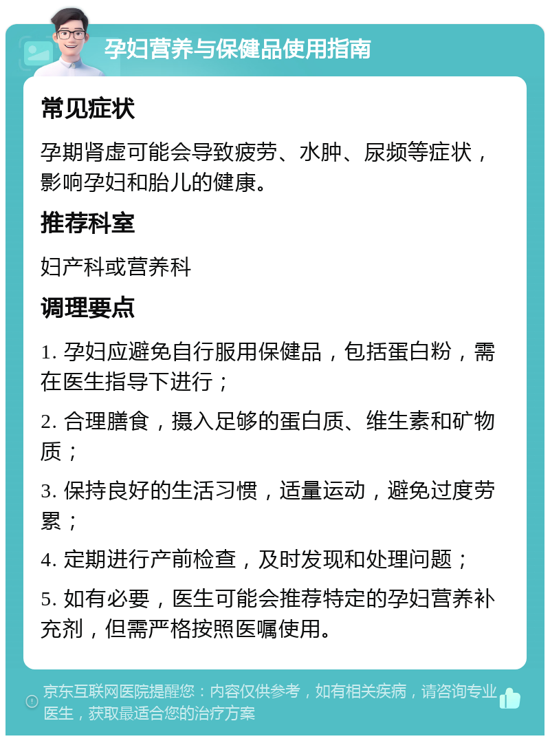 孕妇营养与保健品使用指南 常见症状 孕期肾虚可能会导致疲劳、水肿、尿频等症状，影响孕妇和胎儿的健康。 推荐科室 妇产科或营养科 调理要点 1. 孕妇应避免自行服用保健品，包括蛋白粉，需在医生指导下进行； 2. 合理膳食，摄入足够的蛋白质、维生素和矿物质； 3. 保持良好的生活习惯，适量运动，避免过度劳累； 4. 定期进行产前检查，及时发现和处理问题； 5. 如有必要，医生可能会推荐特定的孕妇营养补充剂，但需严格按照医嘱使用。