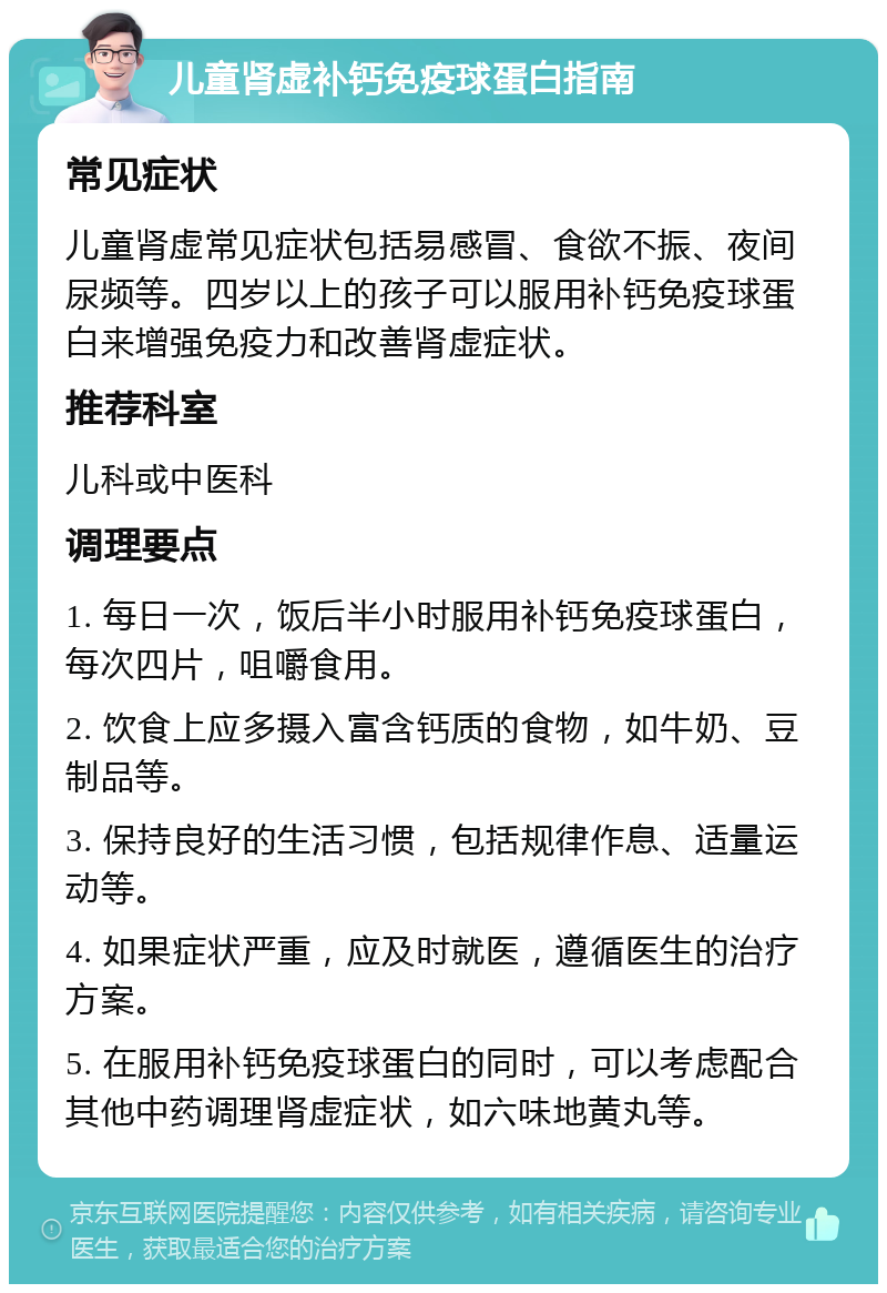 儿童肾虚补钙免疫球蛋白指南 常见症状 儿童肾虚常见症状包括易感冒、食欲不振、夜间尿频等。四岁以上的孩子可以服用补钙免疫球蛋白来增强免疫力和改善肾虚症状。 推荐科室 儿科或中医科 调理要点 1. 每日一次，饭后半小时服用补钙免疫球蛋白，每次四片，咀嚼食用。 2. 饮食上应多摄入富含钙质的食物，如牛奶、豆制品等。 3. 保持良好的生活习惯，包括规律作息、适量运动等。 4. 如果症状严重，应及时就医，遵循医生的治疗方案。 5. 在服用补钙免疫球蛋白的同时，可以考虑配合其他中药调理肾虚症状，如六味地黄丸等。