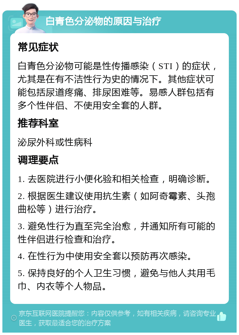 白青色分泌物的原因与治疗 常见症状 白青色分泌物可能是性传播感染（STI）的症状，尤其是在有不洁性行为史的情况下。其他症状可能包括尿道疼痛、排尿困难等。易感人群包括有多个性伴侣、不使用安全套的人群。 推荐科室 泌尿外科或性病科 调理要点 1. 去医院进行小便化验和相关检查，明确诊断。 2. 根据医生建议使用抗生素（如阿奇霉素、头孢曲松等）进行治疗。 3. 避免性行为直至完全治愈，并通知所有可能的性伴侣进行检查和治疗。 4. 在性行为中使用安全套以预防再次感染。 5. 保持良好的个人卫生习惯，避免与他人共用毛巾、内衣等个人物品。