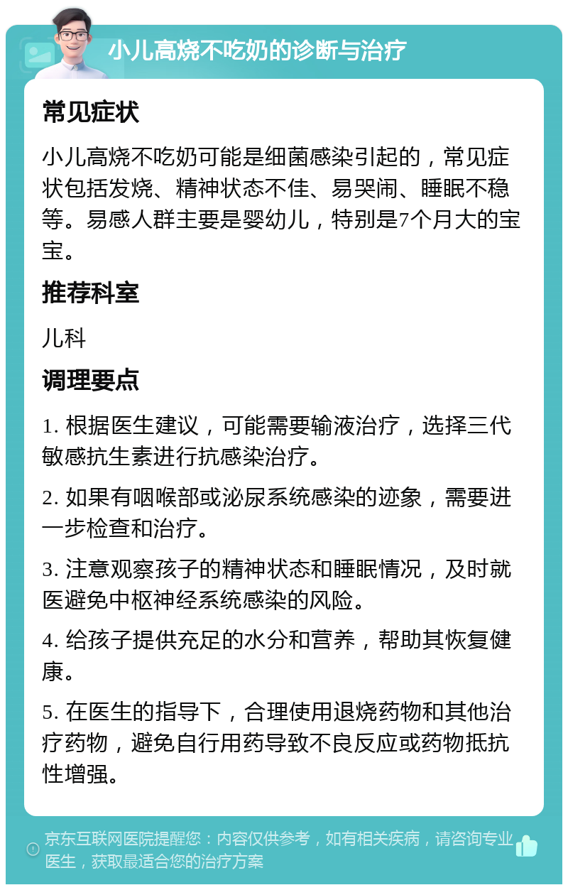 小儿高烧不吃奶的诊断与治疗 常见症状 小儿高烧不吃奶可能是细菌感染引起的，常见症状包括发烧、精神状态不佳、易哭闹、睡眠不稳等。易感人群主要是婴幼儿，特别是7个月大的宝宝。 推荐科室 儿科 调理要点 1. 根据医生建议，可能需要输液治疗，选择三代敏感抗生素进行抗感染治疗。 2. 如果有咽喉部或泌尿系统感染的迹象，需要进一步检查和治疗。 3. 注意观察孩子的精神状态和睡眠情况，及时就医避免中枢神经系统感染的风险。 4. 给孩子提供充足的水分和营养，帮助其恢复健康。 5. 在医生的指导下，合理使用退烧药物和其他治疗药物，避免自行用药导致不良反应或药物抵抗性增强。