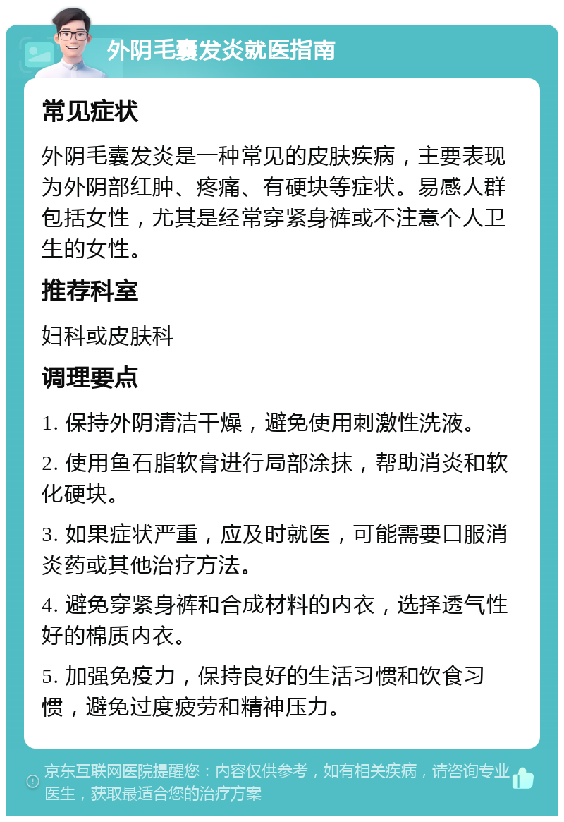 外阴毛囊发炎就医指南 常见症状 外阴毛囊发炎是一种常见的皮肤疾病，主要表现为外阴部红肿、疼痛、有硬块等症状。易感人群包括女性，尤其是经常穿紧身裤或不注意个人卫生的女性。 推荐科室 妇科或皮肤科 调理要点 1. 保持外阴清洁干燥，避免使用刺激性洗液。 2. 使用鱼石脂软膏进行局部涂抹，帮助消炎和软化硬块。 3. 如果症状严重，应及时就医，可能需要口服消炎药或其他治疗方法。 4. 避免穿紧身裤和合成材料的内衣，选择透气性好的棉质内衣。 5. 加强免疫力，保持良好的生活习惯和饮食习惯，避免过度疲劳和精神压力。