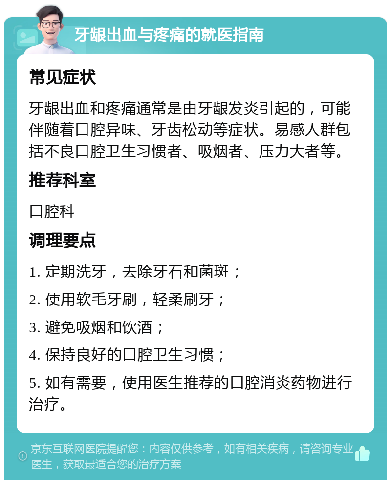 牙龈出血与疼痛的就医指南 常见症状 牙龈出血和疼痛通常是由牙龈发炎引起的，可能伴随着口腔异味、牙齿松动等症状。易感人群包括不良口腔卫生习惯者、吸烟者、压力大者等。 推荐科室 口腔科 调理要点 1. 定期洗牙，去除牙石和菌斑； 2. 使用软毛牙刷，轻柔刷牙； 3. 避免吸烟和饮酒； 4. 保持良好的口腔卫生习惯； 5. 如有需要，使用医生推荐的口腔消炎药物进行治疗。