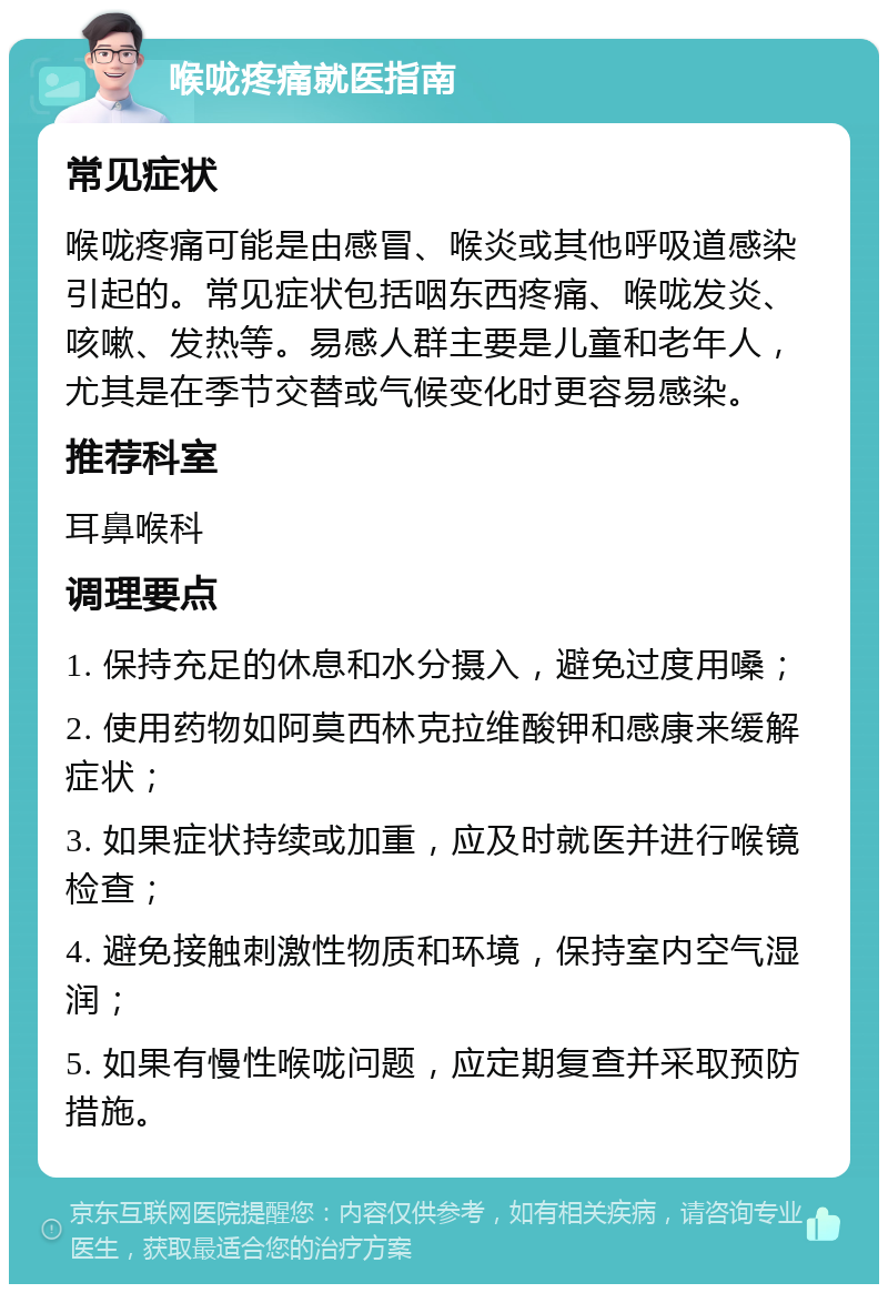 喉咙疼痛就医指南 常见症状 喉咙疼痛可能是由感冒、喉炎或其他呼吸道感染引起的。常见症状包括咽东西疼痛、喉咙发炎、咳嗽、发热等。易感人群主要是儿童和老年人，尤其是在季节交替或气候变化时更容易感染。 推荐科室 耳鼻喉科 调理要点 1. 保持充足的休息和水分摄入，避免过度用嗓； 2. 使用药物如阿莫西林克拉维酸钾和感康来缓解症状； 3. 如果症状持续或加重，应及时就医并进行喉镜检查； 4. 避免接触刺激性物质和环境，保持室内空气湿润； 5. 如果有慢性喉咙问题，应定期复查并采取预防措施。