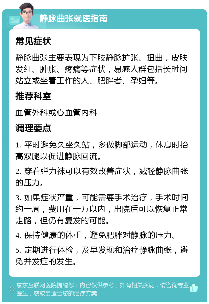 静脉曲张就医指南 常见症状 静脉曲张主要表现为下肢静脉扩张、扭曲，皮肤发红、肿胀、疼痛等症状，易感人群包括长时间站立或坐着工作的人、肥胖者、孕妇等。 推荐科室 血管外科或心血管内科 调理要点 1. 平时避免久坐久站，多做脚部运动，休息时抬高双腿以促进静脉回流。 2. 穿着弹力袜可以有效改善症状，减轻静脉曲张的压力。 3. 如果症状严重，可能需要手术治疗，手术时间约一周，费用在一万以内，出院后可以恢复正常走路，但仍有复发的可能。 4. 保持健康的体重，避免肥胖对静脉的压力。 5. 定期进行体检，及早发现和治疗静脉曲张，避免并发症的发生。