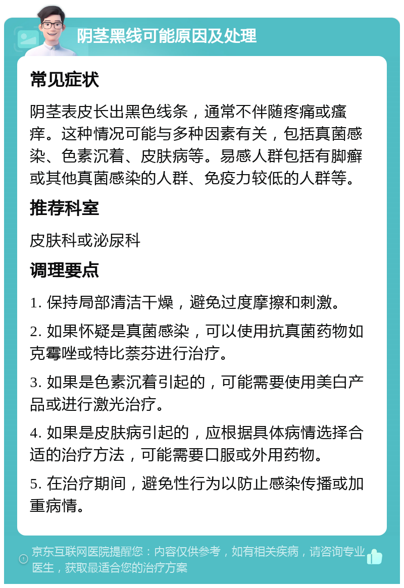 阴茎黑线可能原因及处理 常见症状 阴茎表皮长出黑色线条，通常不伴随疼痛或瘙痒。这种情况可能与多种因素有关，包括真菌感染、色素沉着、皮肤病等。易感人群包括有脚癣或其他真菌感染的人群、免疫力较低的人群等。 推荐科室 皮肤科或泌尿科 调理要点 1. 保持局部清洁干燥，避免过度摩擦和刺激。 2. 如果怀疑是真菌感染，可以使用抗真菌药物如克霉唑或特比萘芬进行治疗。 3. 如果是色素沉着引起的，可能需要使用美白产品或进行激光治疗。 4. 如果是皮肤病引起的，应根据具体病情选择合适的治疗方法，可能需要口服或外用药物。 5. 在治疗期间，避免性行为以防止感染传播或加重病情。