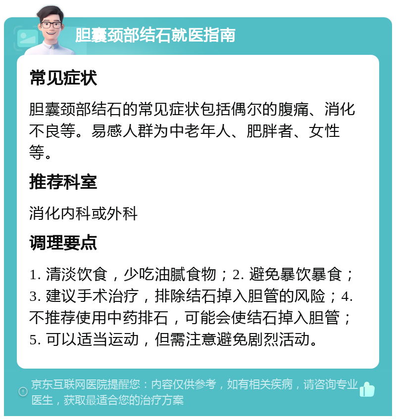 胆囊颈部结石就医指南 常见症状 胆囊颈部结石的常见症状包括偶尔的腹痛、消化不良等。易感人群为中老年人、肥胖者、女性等。 推荐科室 消化内科或外科 调理要点 1. 清淡饮食，少吃油腻食物；2. 避免暴饮暴食；3. 建议手术治疗，排除结石掉入胆管的风险；4. 不推荐使用中药排石，可能会使结石掉入胆管；5. 可以适当运动，但需注意避免剧烈活动。