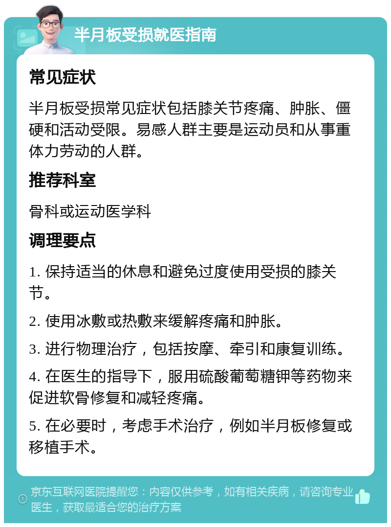 半月板受损就医指南 常见症状 半月板受损常见症状包括膝关节疼痛、肿胀、僵硬和活动受限。易感人群主要是运动员和从事重体力劳动的人群。 推荐科室 骨科或运动医学科 调理要点 1. 保持适当的休息和避免过度使用受损的膝关节。 2. 使用冰敷或热敷来缓解疼痛和肿胀。 3. 进行物理治疗，包括按摩、牵引和康复训练。 4. 在医生的指导下，服用硫酸葡萄糖钾等药物来促进软骨修复和减轻疼痛。 5. 在必要时，考虑手术治疗，例如半月板修复或移植手术。