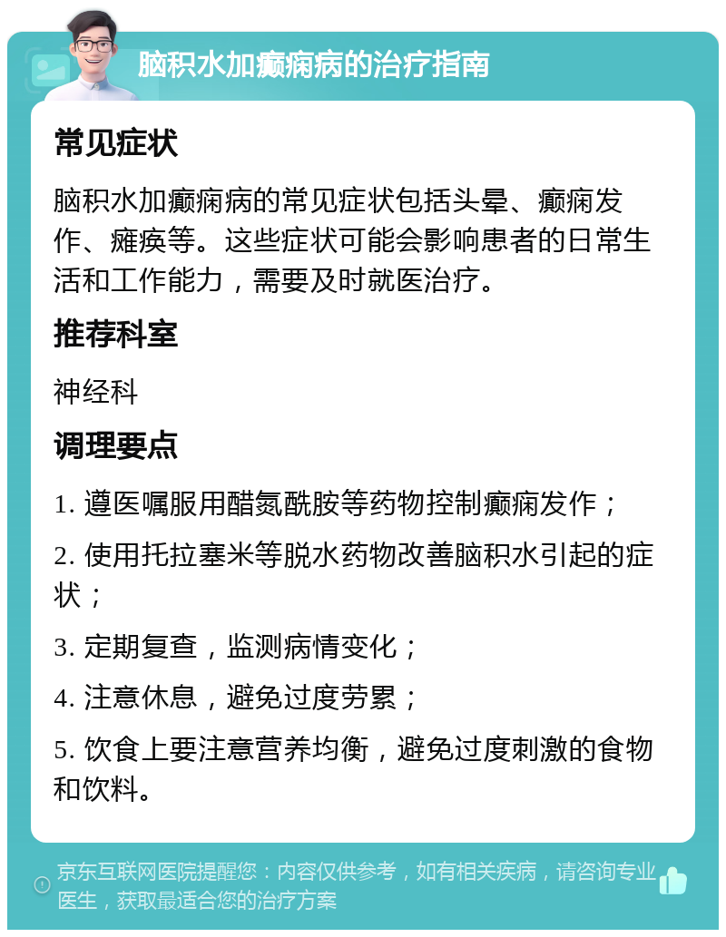 脑积水加癫痫病的治疗指南 常见症状 脑积水加癫痫病的常见症状包括头晕、癫痫发作、瘫痪等。这些症状可能会影响患者的日常生活和工作能力，需要及时就医治疗。 推荐科室 神经科 调理要点 1. 遵医嘱服用醋氮酰胺等药物控制癫痫发作； 2. 使用托拉塞米等脱水药物改善脑积水引起的症状； 3. 定期复查，监测病情变化； 4. 注意休息，避免过度劳累； 5. 饮食上要注意营养均衡，避免过度刺激的食物和饮料。