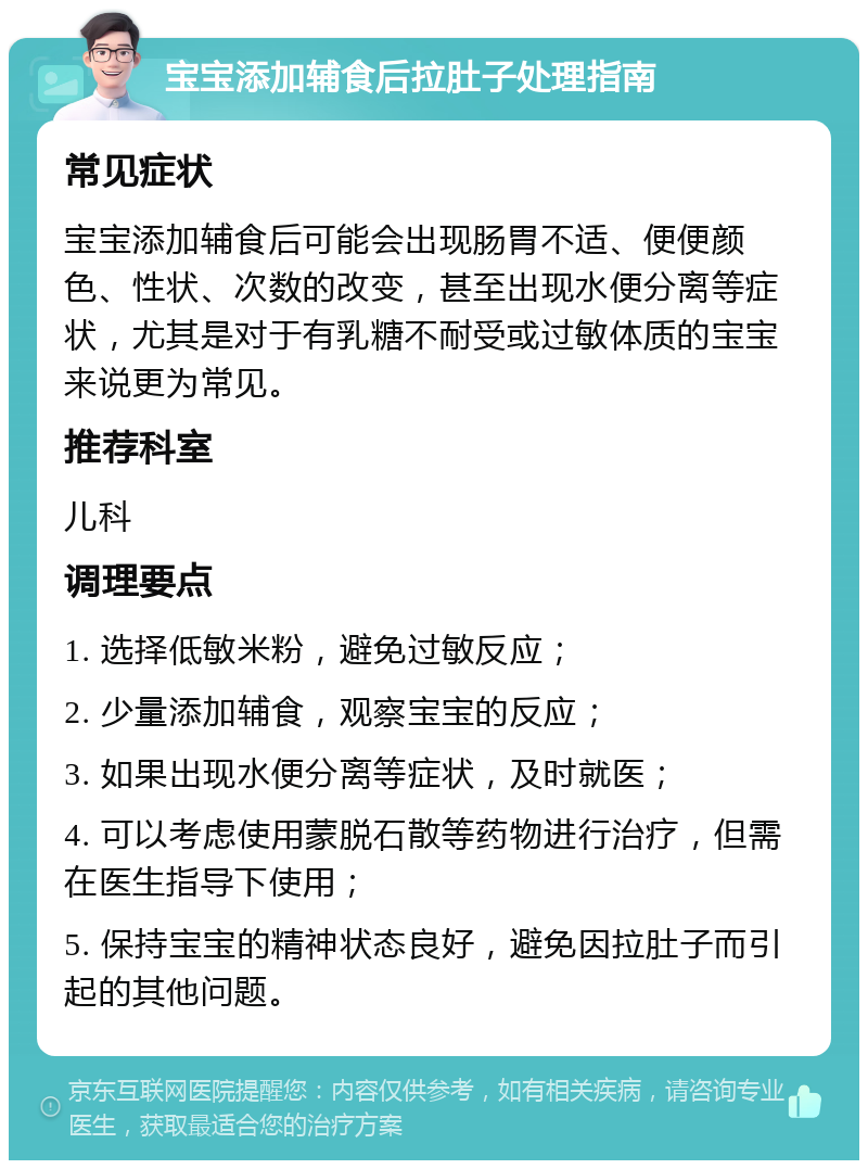 宝宝添加辅食后拉肚子处理指南 常见症状 宝宝添加辅食后可能会出现肠胃不适、便便颜色、性状、次数的改变，甚至出现水便分离等症状，尤其是对于有乳糖不耐受或过敏体质的宝宝来说更为常见。 推荐科室 儿科 调理要点 1. 选择低敏米粉，避免过敏反应； 2. 少量添加辅食，观察宝宝的反应； 3. 如果出现水便分离等症状，及时就医； 4. 可以考虑使用蒙脱石散等药物进行治疗，但需在医生指导下使用； 5. 保持宝宝的精神状态良好，避免因拉肚子而引起的其他问题。