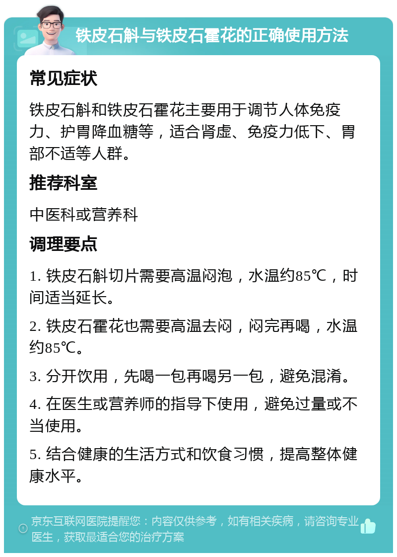 铁皮石斛与铁皮石霍花的正确使用方法 常见症状 铁皮石斛和铁皮石霍花主要用于调节人体免疫力、护胃降血糖等，适合肾虚、免疫力低下、胃部不适等人群。 推荐科室 中医科或营养科 调理要点 1. 铁皮石斛切片需要高温闷泡，水温约85℃，时间适当延长。 2. 铁皮石霍花也需要高温去闷，闷完再喝，水温约85℃。 3. 分开饮用，先喝一包再喝另一包，避免混淆。 4. 在医生或营养师的指导下使用，避免过量或不当使用。 5. 结合健康的生活方式和饮食习惯，提高整体健康水平。