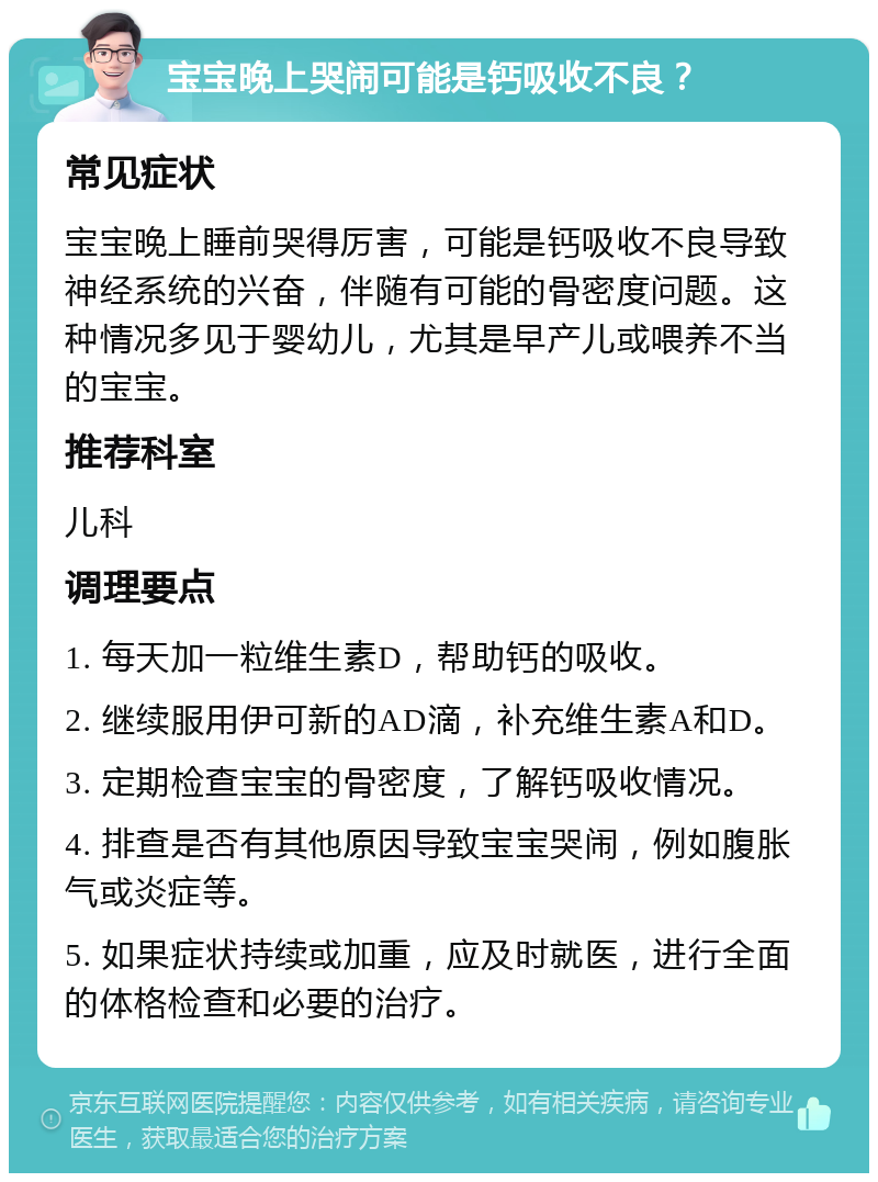 宝宝晚上哭闹可能是钙吸收不良？ 常见症状 宝宝晚上睡前哭得厉害，可能是钙吸收不良导致神经系统的兴奋，伴随有可能的骨密度问题。这种情况多见于婴幼儿，尤其是早产儿或喂养不当的宝宝。 推荐科室 儿科 调理要点 1. 每天加一粒维生素D，帮助钙的吸收。 2. 继续服用伊可新的AD滴，补充维生素A和D。 3. 定期检查宝宝的骨密度，了解钙吸收情况。 4. 排查是否有其他原因导致宝宝哭闹，例如腹胀气或炎症等。 5. 如果症状持续或加重，应及时就医，进行全面的体格检查和必要的治疗。