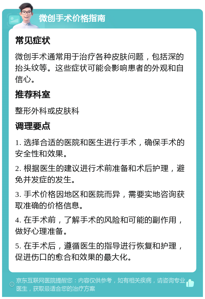 微创手术价格指南 常见症状 微创手术通常用于治疗各种皮肤问题，包括深的抬头纹等。这些症状可能会影响患者的外观和自信心。 推荐科室 整形外科或皮肤科 调理要点 1. 选择合适的医院和医生进行手术，确保手术的安全性和效果。 2. 根据医生的建议进行术前准备和术后护理，避免并发症的发生。 3. 手术价格因地区和医院而异，需要实地咨询获取准确的价格信息。 4. 在手术前，了解手术的风险和可能的副作用，做好心理准备。 5. 在手术后，遵循医生的指导进行恢复和护理，促进伤口的愈合和效果的最大化。