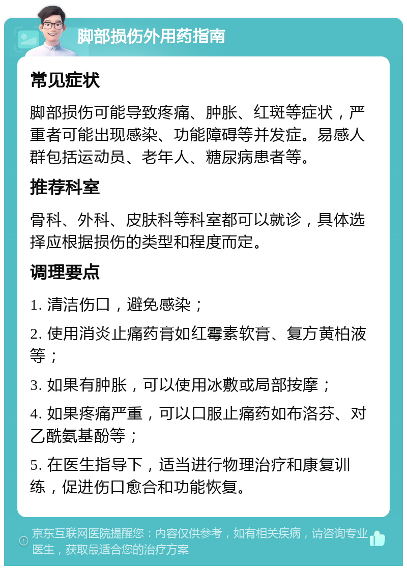 脚部损伤外用药指南 常见症状 脚部损伤可能导致疼痛、肿胀、红斑等症状，严重者可能出现感染、功能障碍等并发症。易感人群包括运动员、老年人、糖尿病患者等。 推荐科室 骨科、外科、皮肤科等科室都可以就诊，具体选择应根据损伤的类型和程度而定。 调理要点 1. 清洁伤口，避免感染； 2. 使用消炎止痛药膏如红霉素软膏、复方黄柏液等； 3. 如果有肿胀，可以使用冰敷或局部按摩； 4. 如果疼痛严重，可以口服止痛药如布洛芬、对乙酰氨基酚等； 5. 在医生指导下，适当进行物理治疗和康复训练，促进伤口愈合和功能恢复。