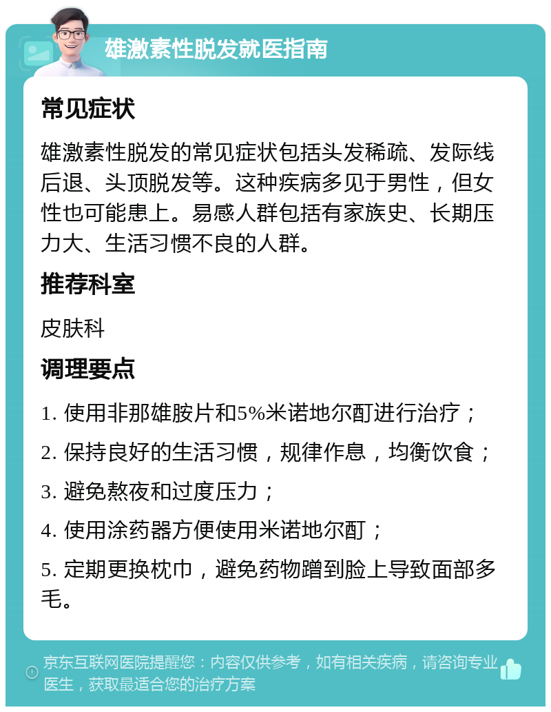 雄激素性脱发就医指南 常见症状 雄激素性脱发的常见症状包括头发稀疏、发际线后退、头顶脱发等。这种疾病多见于男性，但女性也可能患上。易感人群包括有家族史、长期压力大、生活习惯不良的人群。 推荐科室 皮肤科 调理要点 1. 使用非那雄胺片和5%米诺地尔酊进行治疗； 2. 保持良好的生活习惯，规律作息，均衡饮食； 3. 避免熬夜和过度压力； 4. 使用涂药器方便使用米诺地尔酊； 5. 定期更换枕巾，避免药物蹭到脸上导致面部多毛。