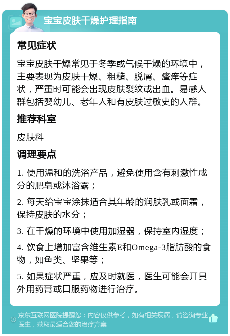 宝宝皮肤干燥护理指南 常见症状 宝宝皮肤干燥常见于冬季或气候干燥的环境中，主要表现为皮肤干燥、粗糙、脱屑、瘙痒等症状，严重时可能会出现皮肤裂纹或出血。易感人群包括婴幼儿、老年人和有皮肤过敏史的人群。 推荐科室 皮肤科 调理要点 1. 使用温和的洗浴产品，避免使用含有刺激性成分的肥皂或沐浴露； 2. 每天给宝宝涂抹适合其年龄的润肤乳或面霜，保持皮肤的水分； 3. 在干燥的环境中使用加湿器，保持室内湿度； 4. 饮食上增加富含维生素E和Omega-3脂肪酸的食物，如鱼类、坚果等； 5. 如果症状严重，应及时就医，医生可能会开具外用药膏或口服药物进行治疗。