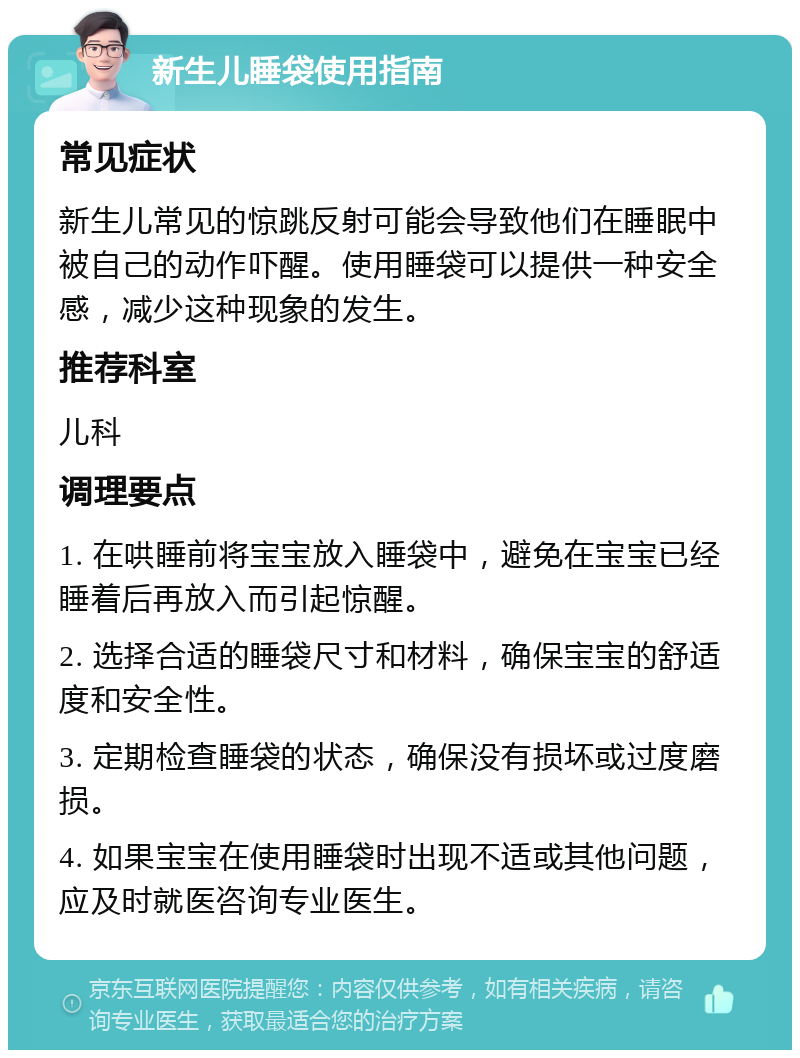 新生儿睡袋使用指南 常见症状 新生儿常见的惊跳反射可能会导致他们在睡眠中被自己的动作吓醒。使用睡袋可以提供一种安全感，减少这种现象的发生。 推荐科室 儿科 调理要点 1. 在哄睡前将宝宝放入睡袋中，避免在宝宝已经睡着后再放入而引起惊醒。 2. 选择合适的睡袋尺寸和材料，确保宝宝的舒适度和安全性。 3. 定期检查睡袋的状态，确保没有损坏或过度磨损。 4. 如果宝宝在使用睡袋时出现不适或其他问题，应及时就医咨询专业医生。