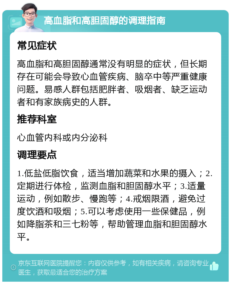 高血脂和高胆固醇的调理指南 常见症状 高血脂和高胆固醇通常没有明显的症状，但长期存在可能会导致心血管疾病、脑卒中等严重健康问题。易感人群包括肥胖者、吸烟者、缺乏运动者和有家族病史的人群。 推荐科室 心血管内科或内分泌科 调理要点 1.低盐低脂饮食，适当增加蔬菜和水果的摄入；2.定期进行体检，监测血脂和胆固醇水平；3.适量运动，例如散步、慢跑等；4.戒烟限酒，避免过度饮酒和吸烟；5.可以考虑使用一些保健品，例如降脂茶和三七粉等，帮助管理血脂和胆固醇水平。