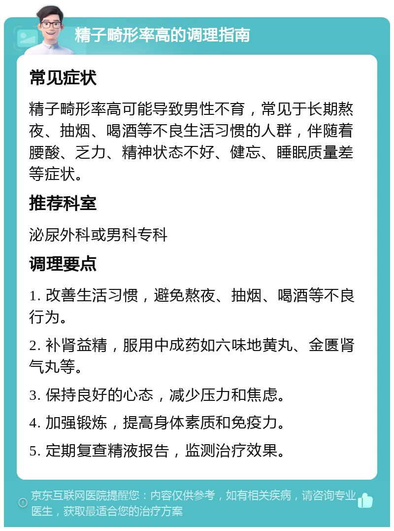 精子畸形率高的调理指南 常见症状 精子畸形率高可能导致男性不育，常见于长期熬夜、抽烟、喝酒等不良生活习惯的人群，伴随着腰酸、乏力、精神状态不好、健忘、睡眠质量差等症状。 推荐科室 泌尿外科或男科专科 调理要点 1. 改善生活习惯，避免熬夜、抽烟、喝酒等不良行为。 2. 补肾益精，服用中成药如六味地黄丸、金匮肾气丸等。 3. 保持良好的心态，减少压力和焦虑。 4. 加强锻炼，提高身体素质和免疫力。 5. 定期复查精液报告，监测治疗效果。