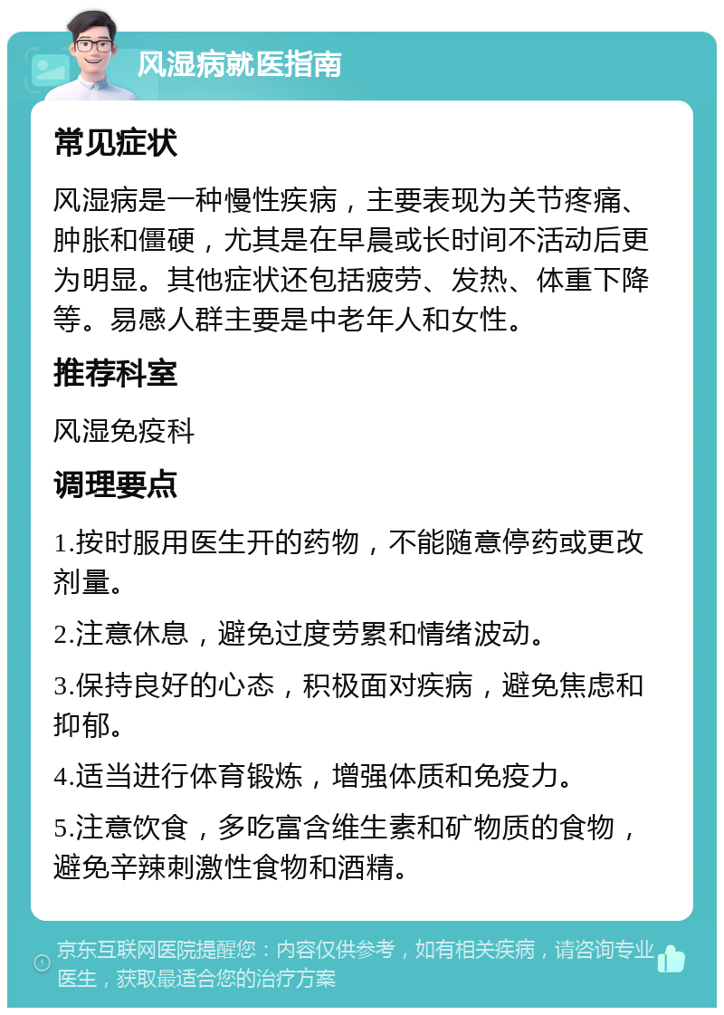 风湿病就医指南 常见症状 风湿病是一种慢性疾病，主要表现为关节疼痛、肿胀和僵硬，尤其是在早晨或长时间不活动后更为明显。其他症状还包括疲劳、发热、体重下降等。易感人群主要是中老年人和女性。 推荐科室 风湿免疫科 调理要点 1.按时服用医生开的药物，不能随意停药或更改剂量。 2.注意休息，避免过度劳累和情绪波动。 3.保持良好的心态，积极面对疾病，避免焦虑和抑郁。 4.适当进行体育锻炼，增强体质和免疫力。 5.注意饮食，多吃富含维生素和矿物质的食物，避免辛辣刺激性食物和酒精。